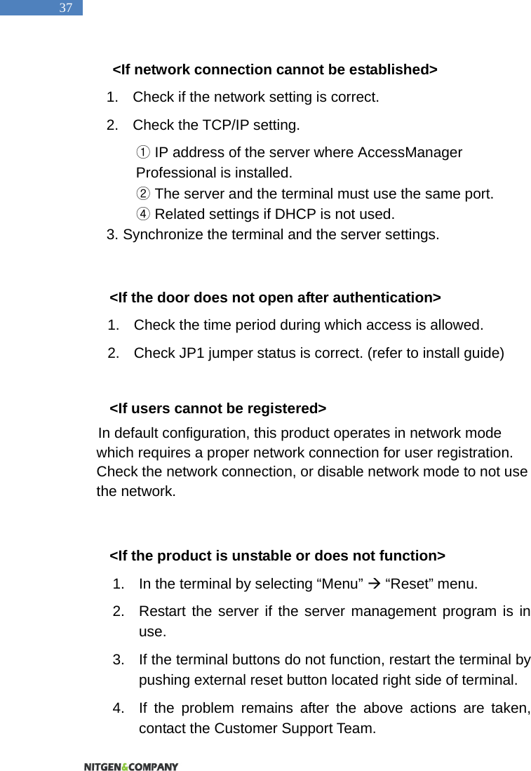   37 <If network connection cannot be established> 1.  Check if the network setting is correct.   2.  Check the TCP/IP setting.    ①IP address of the server where AccessManager Professional is installed.  ②The server and the terminal must use the same port.   ④ Related settings if DHCP is not used.   3. Synchronize the terminal and the server settings.    <If the door does not open after authentication> 1.  Check the time period during which access is allowed.   2.  Check JP1 jumper status is correct. (refer to install guide)  <If users cannot be registered> In default configuration, this product operates in network mode which requires a proper network connection for user registration. Check the network connection, or disable network mode to not use the network.    <If the product is unstable or does not function> 1.  In the terminal by selecting &ldquo;Menu&rdquo;  &ldquo;Reset&rdquo; menu.   2.  Restart the server if the server management program is in use.  3.  If the terminal buttons do not function, restart the terminal by pushing external reset button located right side of terminal. 4.  If the problem remains after the above actions are taken, contact the Customer Support Team.   