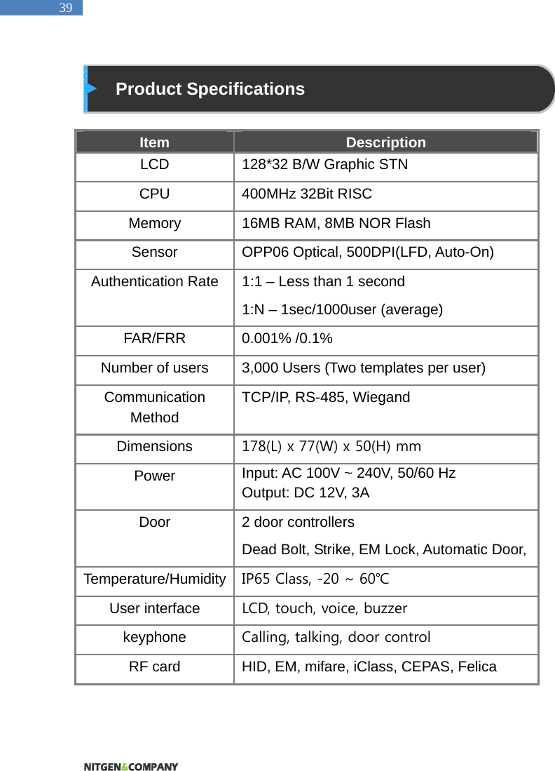   39   Product Specifications  Item  Description LCD  128*32 B/W Graphic STN   CPU  400MHz 32Bit RISC Memory  16MB RAM, 8MB NOR Flash Sensor  OPP06 Optical, 500DPI(LFD, Auto-On) Authentication Rate  1:1 &ndash; Less than 1 second 1:N &ndash; 1sec/1000user (average) FAR/FRR 0.001% /0.1% Number of users  3,000 Users (Two templates per user) Communication Method TCP/IP, RS-485, Wiegand Dimensions  178(L) x 77(W) x 50(H) mm Power  Input: AC 100V ~ 240V, 50/60 Hz Output: DC 12V, 3A Door  2 door controllers Dead Bolt, Strike, EM Lock, Automatic Door,   Temperature/Humidity  IP65 Class, -20 ~ 60℃ User interface  LCD, touch, voice, buzzer keyphone  Calling, talking, door control RF card  HID, EM, mifare, iClass, CEPAS, Felica   