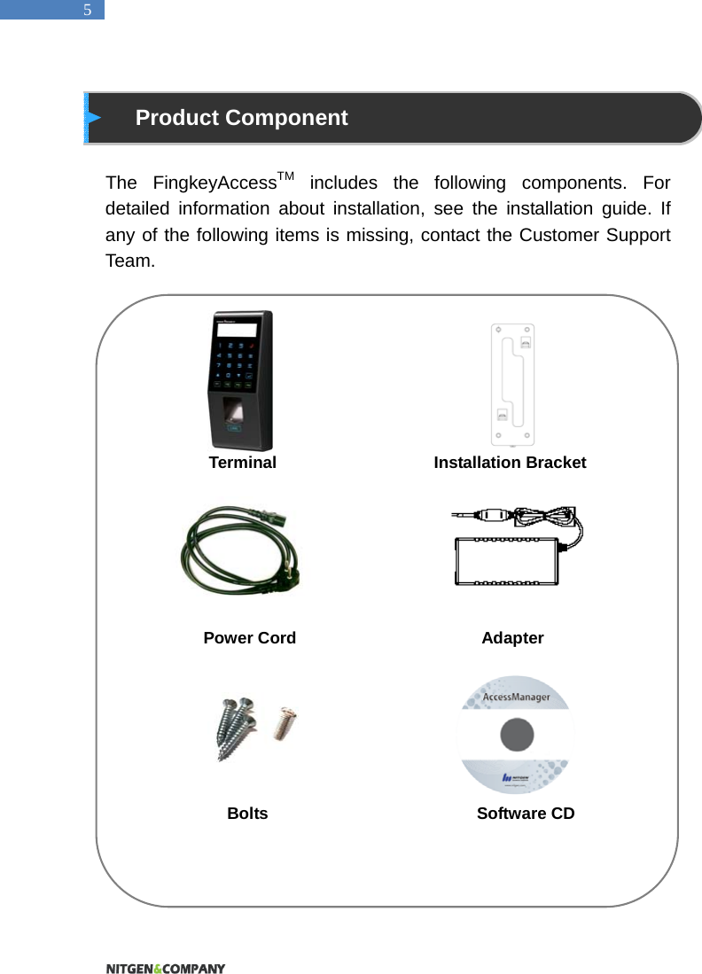   5  Product Component  The FingkeyAccessTM includes the following components. For detailed information about installation, see the installation guide. If any of the following items is missing, contact the Customer Support Team.                           Terminal                 Installation Bracket       Power Cord                    Adapter                      Bolts                         Software CD         