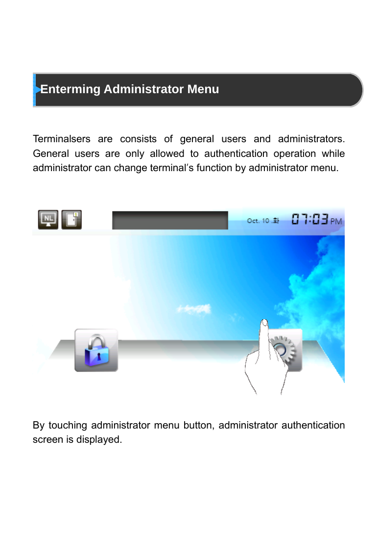       Enterming Administrator Menu   Terminalsers are consists of general users and administrators. General users are only allowed to authentication operation while administrator can change terminal&rsquo;s function by administrator menu.                  By touching administrator menu button, administrator authentication screen is displayed. 