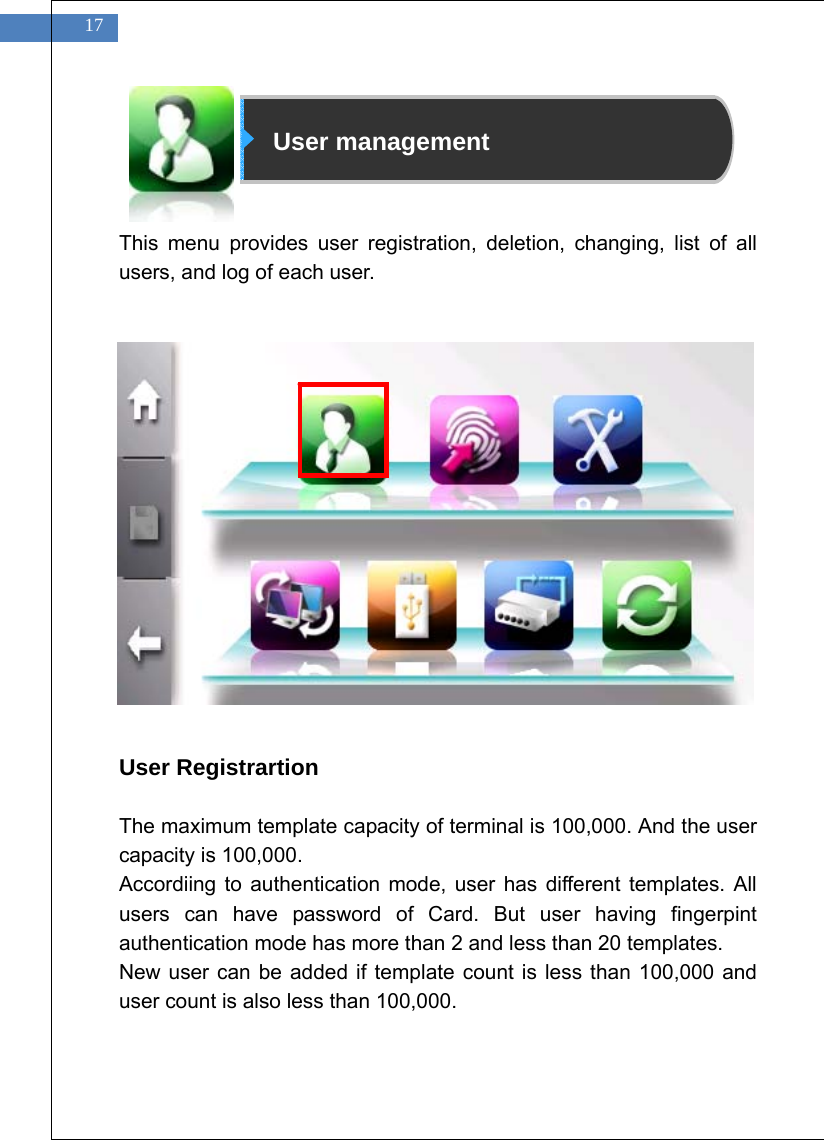    17                      User management   This menu provides user registration, deletion, changing, list of all users, and log of each user.                 User Registrartion  The maximum template capacity of terminal is 100,000. And the user capacity is 100,000.   Accordiing to authentication mode, user has different templates. All users can have password of Card. But user having fingerpint authentication mode has more than 2 and less than 20 templates. New user can be added if template count is less than 100,000 and user count is also less than 100,000. 
