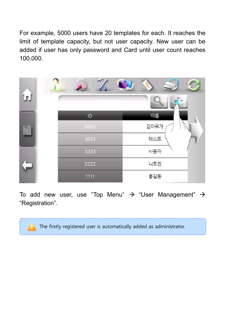     The firstly registered user is automatically added as administrator. For example, 5000 users have 20 templates for each. It reaches the limit of template capacity, but not user capacity. New user can be added if user has only password and Card until user count reaches 100,000.                To add new user, use &ldquo;Top Menu&rdquo; &AElig; &ldquo;User Management&rdquo; &AElig; &ldquo;Registration&rdquo;.      