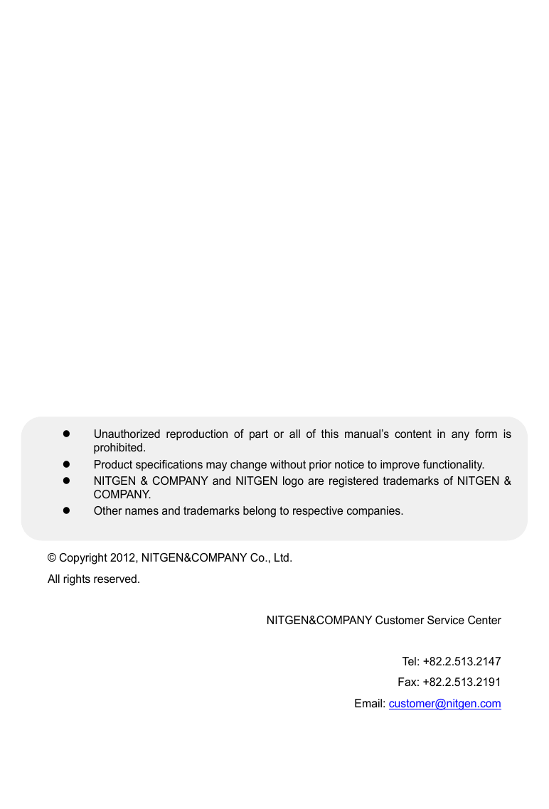                         &copy; Copyright 2012, NITGEN&amp;COMPANY Co., Ltd. All rights reserved.    NITGEN&amp;COMPANY Customer Service Center  Tel: +82.2.513.2147 Fax: +82.2.513.2191 Email: customer@nitgen.com z  Unauthorized reproduction of part or all of this manual&rsquo;s content in any form is prohibited. z  Product specifications may change without prior notice to improve functionality.   z  NITGEN &amp; COMPANY and NITGEN logo are registered trademarks of NITGEN &amp; COMPANY. z  Other names and trademarks belong to respective companies. 