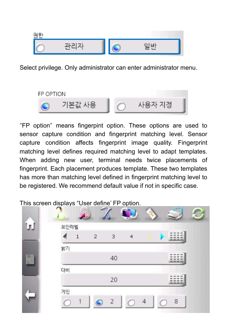         Select privilege. Only administrator can enter administrator menu.      &ldquo;FP option&rdquo; means fingerpint option. These options are used to sensor capture condition and fingerprint matching level. Sensor capture condition affects fingerprint image quality. Fingerprint matching level defines required matching level to adapt templates. When adding new user, terminal needs twice placements of fingerprint. Each placement produces template. These two templates has more than matching level defined in fingerprint matching level to be registered. We recommend default value if not in specific case.  This screen displays &ldquo;User define&rsquo; FP option.             