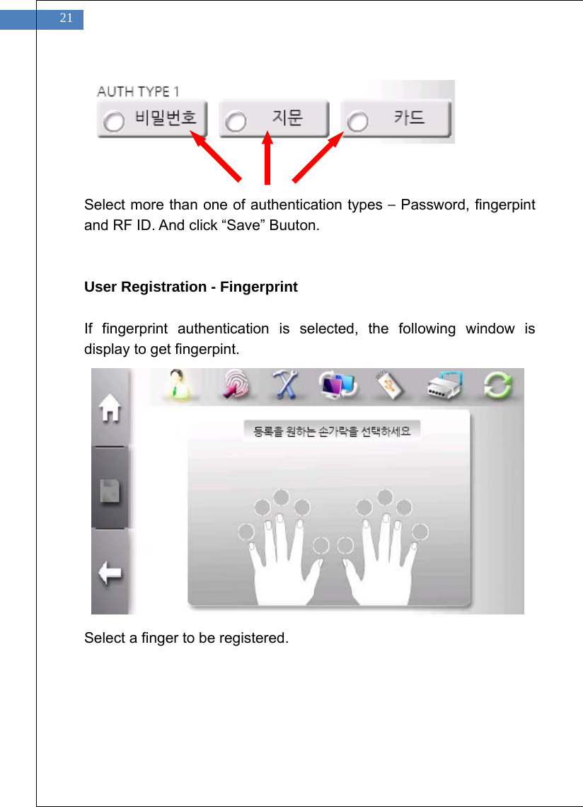    21       Select more than one of authentication types &ndash; Password, fingerpint and RF ID. And click &ldquo;Save&rdquo; Buuton.     User Registration - Fingerprint  If fingerprint authentication is selected, the following window is display to get fingerpint.                  Select a finger to be registered.  