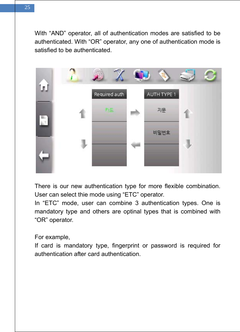    25 With &ldquo;AND&rdquo; operator, all of authentication modes are satisfied to be authenticated. With &ldquo;OR&rdquo; operator, any one of authentication mode is satisfied to be authenticated.                There is our new authentication type for more flexible combination. User can select thie mode using &ldquo;ETC&rdquo; operator. In &ldquo;ETC&rdquo; mode, user can combine 3 authentication types. One is mandatory type and others are optinal types that is combined with &ldquo;OR&rdquo; operator.  For example, If card is mandatory type, fingerprint or password is required for authentication after card authentication.   