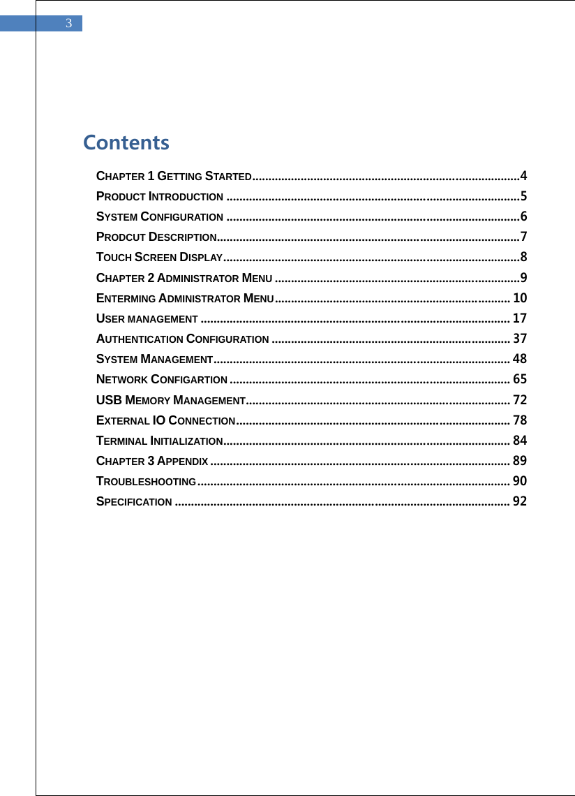   3  Contents CHAPTER 1 GETTING STARTED ................................................................................... 4 PRODUCT INTRODUCTION ........................................................................................... 5 SYSTEM CONFIGURATION ........................................................................................... 6 PRODCUT DESCRIPTION .............................................................................................. 7 TOUCH SCREEN DISPLAY ............................................................................................ 8 CHAPTER 2 ADMINISTRATOR MENU ............................................................................ 9 ENTERMING ADMINISTRATOR MENU ......................................................................... 10 USER MANAGEMENT ................................................................................................ 17 AUTHENTICATION CONFIGURATION .......................................................................... 37 SYSTEM MANAGEMENT ............................................................................................ 48 NETWORK CONFIGARTION ....................................................................................... 65 USB MEMORY MANAGEMENT .................................................................................. 72 EXTERNAL IO CONNECTION ..................................................................................... 78 TERMINAL INITIALIZATION ......................................................................................... 84 CHAPTER 3 APPENDIX ............................................................................................. 89 TROUBLESHOOTING ................................................................................................. 90 SPECIFICATION ........................................................................................................ 92    