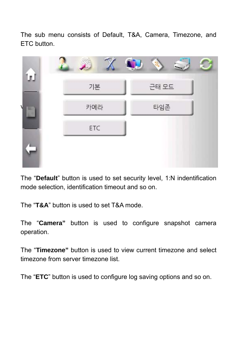     The sub menu consists of Default, T&amp;A, Camera, Timezone, and ETC button.       vie        The &ldquo;Default&rdquo; button is used to set security level, 1:N indentification mode selection, identification timeout and so on.  The &ldquo;T&amp;A&rdquo; button is used to set T&amp;A mode.  The &ldquo;Camera&rdquo; button is used to configure snapshot camera operation.  The &ldquo;Timezone&rdquo; button is used to view current timezone and select timezone from server timezone list.  The &ldquo;ETC&rdquo; button is used to configure log saving options and so on.   