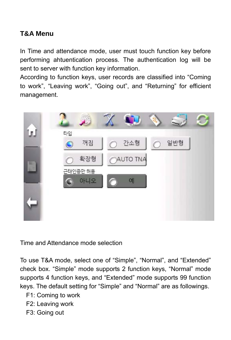     T&amp;A Menu    In Time and attendance mode, user must touch function key before performing ahtuentication process. The authentication log will be sent to server with function key information. According to function keys, user records are classified into &ldquo;Coming to work&rdquo;, &ldquo;Leaving work&rdquo;, &ldquo;Going out&rdquo;, and &ldquo;Returning&rdquo; for efficient management.                 Time and Attendance mode selection  To use T&amp;A mode, select one of &ldquo;Simple&rdquo;, &ldquo;Normal&rdquo;, and &ldquo;Extended&rdquo; check box. &ldquo;Simple&rdquo; mode supports 2 function keys, &ldquo;Normal&rdquo; mode supports 4 function keys, and &ldquo;Extended&rdquo; mode supports 99 function keys. The default setting for &ldquo;Simple&rdquo; and &ldquo;Normal&rdquo; are as followings. F1: Coming to work F2: Leaving work F3: Going out 