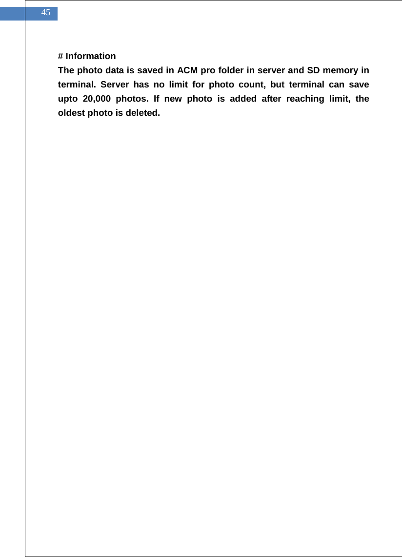    45 # Information The photo data is saved in ACM pro folder in server and SD memory in terminal. Server has no limit for photo count, but terminal can save upto 20,000 photos. If new photo is added after reaching limit, the oldest photo is deleted.     