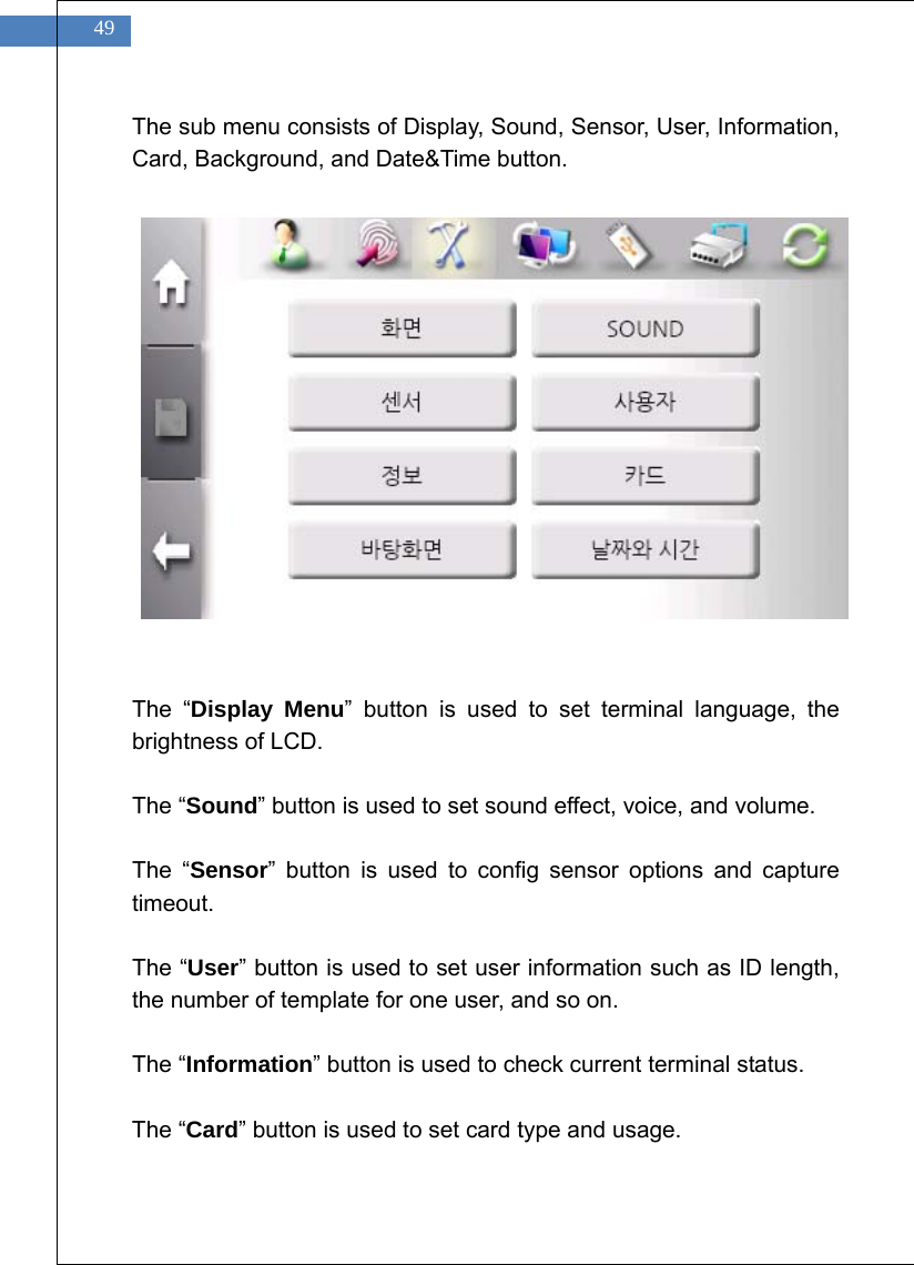    49 The sub menu consists of Display, Sound, Sensor, User, Information, Card, Background, and Date&amp;Time button.                 The &ldquo;Display Menu&rdquo; button is used to set terminal language, the brightness of LCD.  The &ldquo;Sound&rdquo; button is used to set sound effect, voice, and volume.  The &ldquo;Sensor&rdquo; button is used to config sensor options and capture timeout.  The &ldquo;User&rdquo; button is used to set user information such as ID length, the number of template for one user, and so on.  The &ldquo;Information&rdquo; button is used to check current terminal status.  The &ldquo;Card&rdquo; button is used to set card type and usage.  