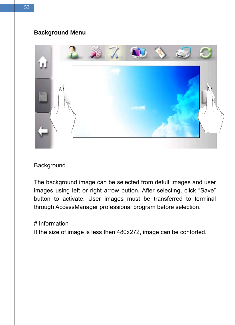    53 Background Menu                Background  The background image can be selected from defult images and user images using left or right arrow button. After selecting, click &ldquo;Save&rdquo; button to activate. User images must be transferred to terminal through AccessManager professional program before selection.    # Information If the size of image is less then 480x272, image can be contorted.    