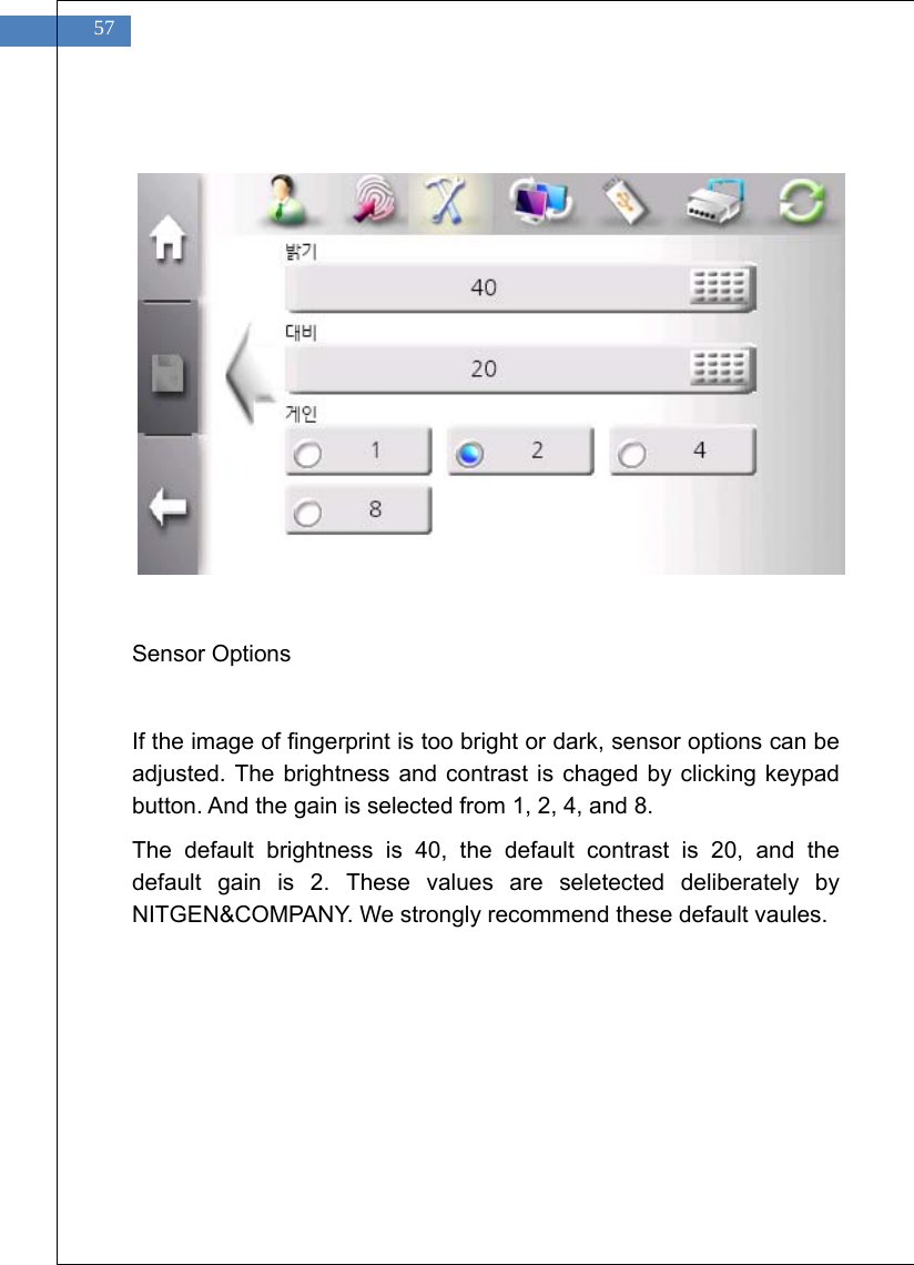    57             Sensor Options  If the image of fingerprint is too bright or dark, sensor options can be adjusted. The brightness and contrast is chaged by clicking keypad button. And the gain is selected from 1, 2, 4, and 8. The default brightness is 40, the default contrast is 20, and the default gain is 2. These values are seletected deliberately by NITGEN&amp;COMPANY. We strongly recommend these default vaules.  
