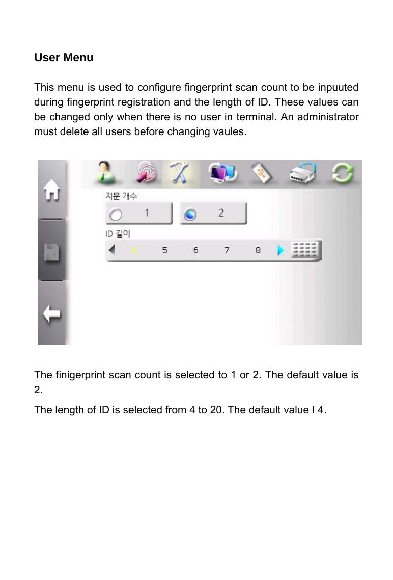     User Menu  This menu is used to configure fingerprint scan count to be inpuuted during fingerprint registration and the length of ID. These values can be changed only when there is no user in terminal. An administrator must delete all users before changing vaules.                The finigerprint scan count is selected to 1 or 2. The default value is 2. The length of ID is selected from 4 to 20. The default value I 4.    