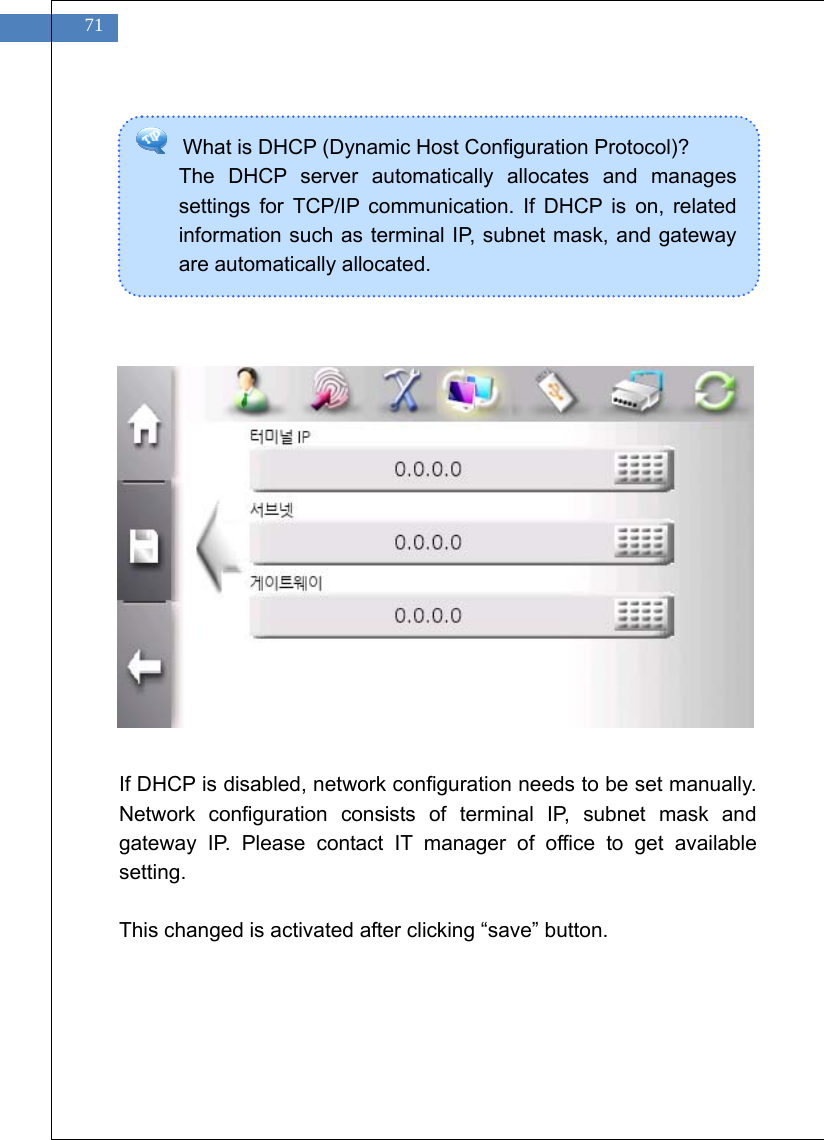    71                        If DHCP is disabled, network configuration needs to be set manually. Network configuration consists of terminal IP, subnet mask and gateway IP. Please contact IT manager of office to get available setting.  This changed is activated after clicking &ldquo;save&rdquo; button.   What is DHCP (Dynamic Host Configuration Protocol)?   The DHCP server automatically allocates and manages settings for TCP/IP communication. If DHCP is on, related information such as terminal IP, subnet mask, and gateway are automatically allocated.   