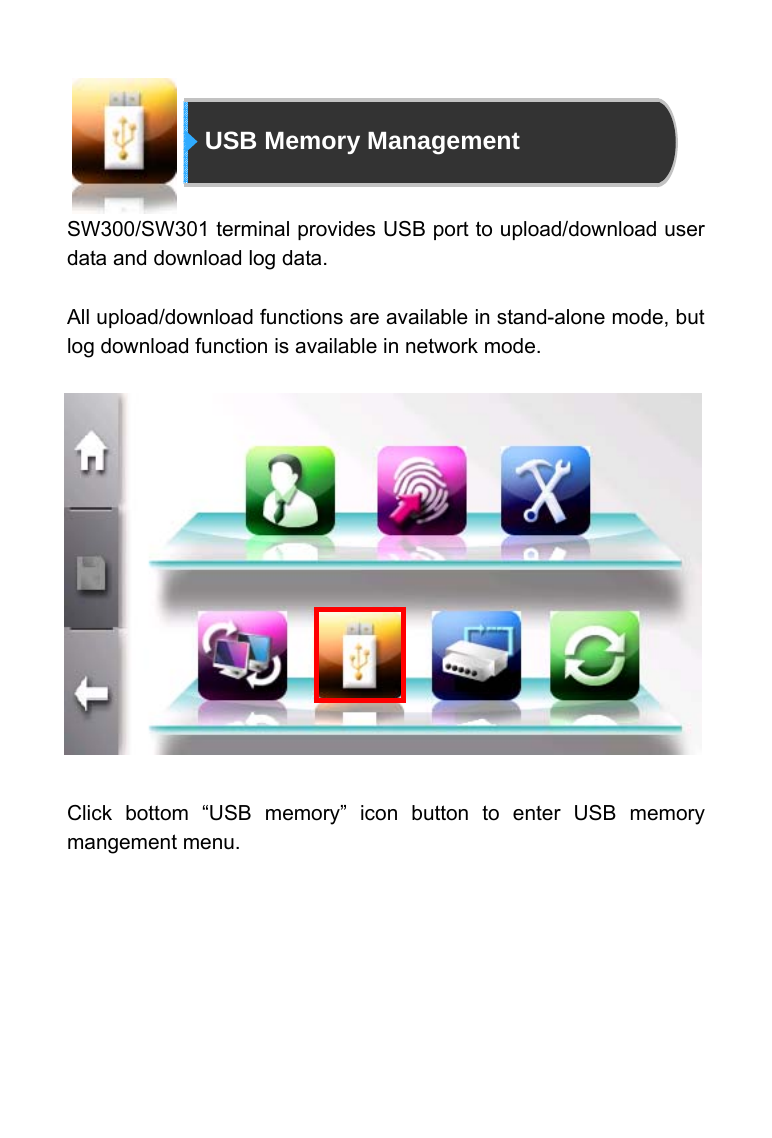                           USB Memory Management                SW300/SW301 terminal provides USB port to upload/download user data and download log data.  All upload/download functions are available in stand-alone mode, but log download function is available in network mode.                Click bottom &ldquo;USB memory&rdquo; icon button to enter USB memory mangement menu.   