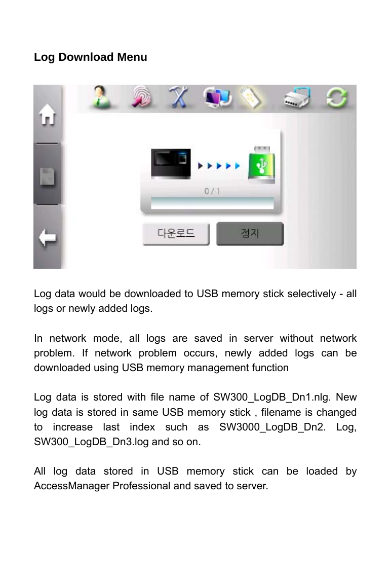     Log Download Menu                Log data would be downloaded to USB memory stick selectively - all logs or newly added logs.  In network mode, all logs are saved in server without network problem. If network problem occurs, newly added logs can be downloaded using USB memory management function  Log data is stored with file name of SW300_LogDB_Dn1.nlg. New log data is stored in same USB memory stick , filename is changed to increase last index such as SW3000_LogDB_Dn2. Log, SW300_LogDB_Dn3.log and so on.  All log data stored in USB memory stick can be loaded by AccessManager Professional and saved to server.   
