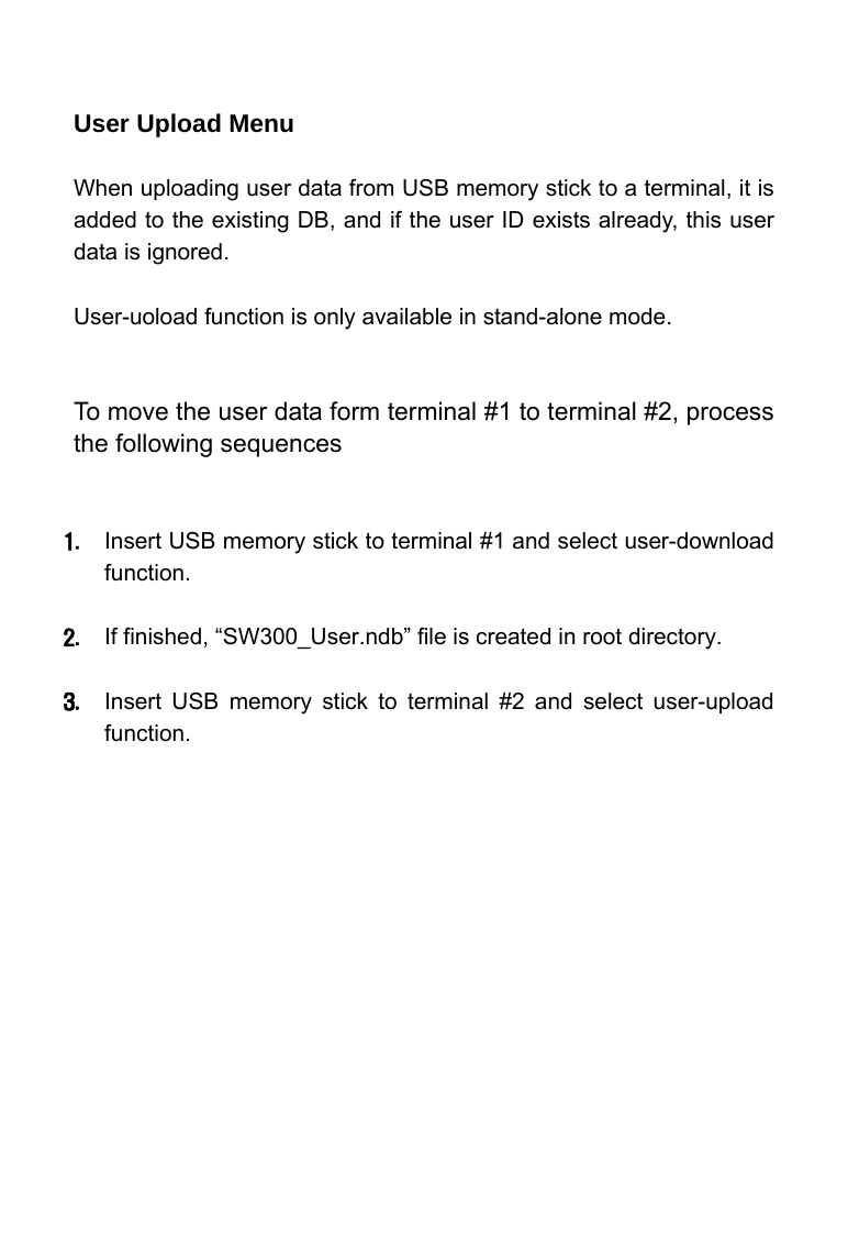     User Upload Menu  When uploading user data from USB memory stick to a terminal, it is added to the existing DB, and if the user ID exists already, this user data is ignored.  User-uoload function is only available in stand-alone mode.   To move the user data form terminal #1 to terminal #2, process the following sequences   1. Insert USB memory stick to terminal #1 and select user-download function.  2. If finished, &ldquo;SW300_User.ndb&rdquo; file is created in root directory.     3. Insert USB memory stick to terminal #2 and select user-upload function.   