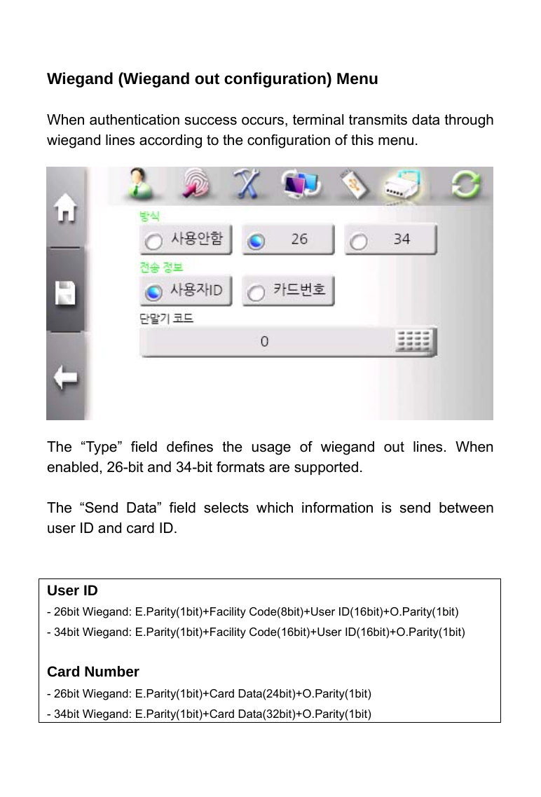     Wiegand (Wiegand out configuration) Menu  When authentication success occurs, terminal transmits data through wiegand lines according to the configuration of this menu.               The &ldquo;Type&rdquo; field defines the usage of wiegand out lines. When enabled, 26-bit and 34-bit formats are supported.  The &ldquo;Send Data&rdquo; field selects which information is send between user ID and card ID.     User ID - 26bit Wiegand: E.Parity(1bit)+Facility Code(8bit)+User ID(16bit)+O.Parity(1bit) - 34bit Wiegand: E.Parity(1bit)+Facility Code(16bit)+User ID(16bit)+O.Parity(1bit)  Card Number - 26bit Wiegand: E.Parity(1bit)+Card Data(24bit)+O.Parity(1bit) - 34bit Wiegand: E.Parity(1bit)+Card Data(32bit)+O.Parity(1bit)  