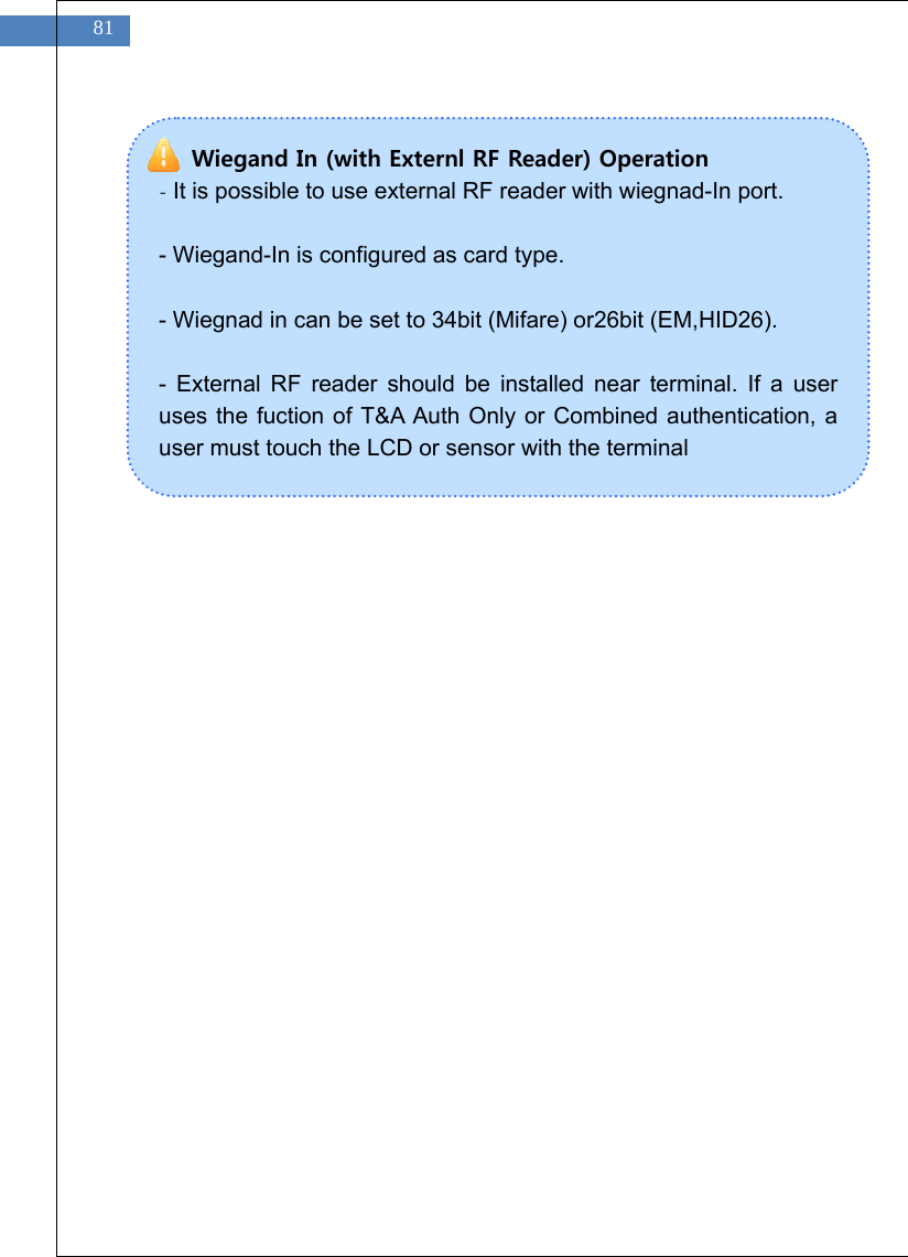   81                  Wiegand In (with Externl RF Reader) Operation - It is possible to use external RF reader with wiegnad-In port.  - Wiegand-In is configured as card type.  - Wiegnad in can be set to 34bit (Mifare) or26bit (EM,HID26).  - External RF reader should be installed near terminal. If a user uses the fuction of T&amp;A Auth Only or Combined authentication, a user must touch the LCD or sensor with the terminal 