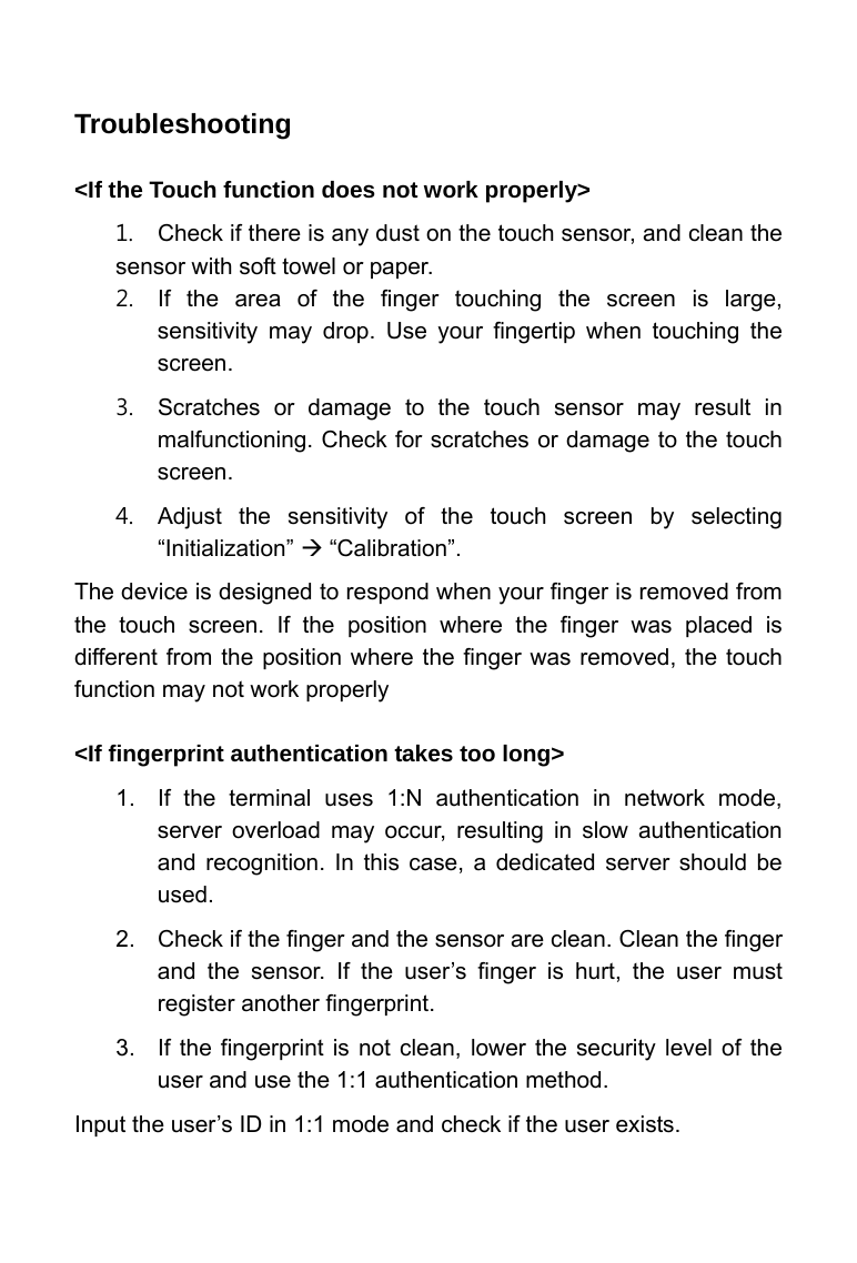     Troubleshooting  <If the Touch function does not work properly>   1.  Check if there is any dust on the touch sensor, and clean the sensor with soft towel or paper.   2.  If the area of the finger touching the screen is large, sensitivity may drop. Use your fingertip when touching the screen.  3.  Scratches or damage to the touch sensor may result in malfunctioning. Check for scratches or damage to the touch screen.   4.  Adjust the sensitivity of the touch screen by selecting &ldquo;Initialization&rdquo; &AElig; &ldquo;Calibration&rdquo;.   The device is designed to respond when your finger is removed from the touch screen. If the position where the finger was placed is different from the position where the finger was removed, the touch function may not work properly  <If fingerprint authentication takes too long> 1.  If the terminal uses 1:N authentication in network mode, server overload may occur, resulting in slow authentication and recognition. In this case, a dedicated server should be used.  2.  Check if the finger and the sensor are clean. Clean the finger and the sensor. If the user&rsquo;s finger is hurt, the user must register another fingerprint.   3.  If the fingerprint is not clean, lower the security level of the user and use the 1:1 authentication method.   Input the user&rsquo;s ID in 1:1 mode and check if the user exists.  