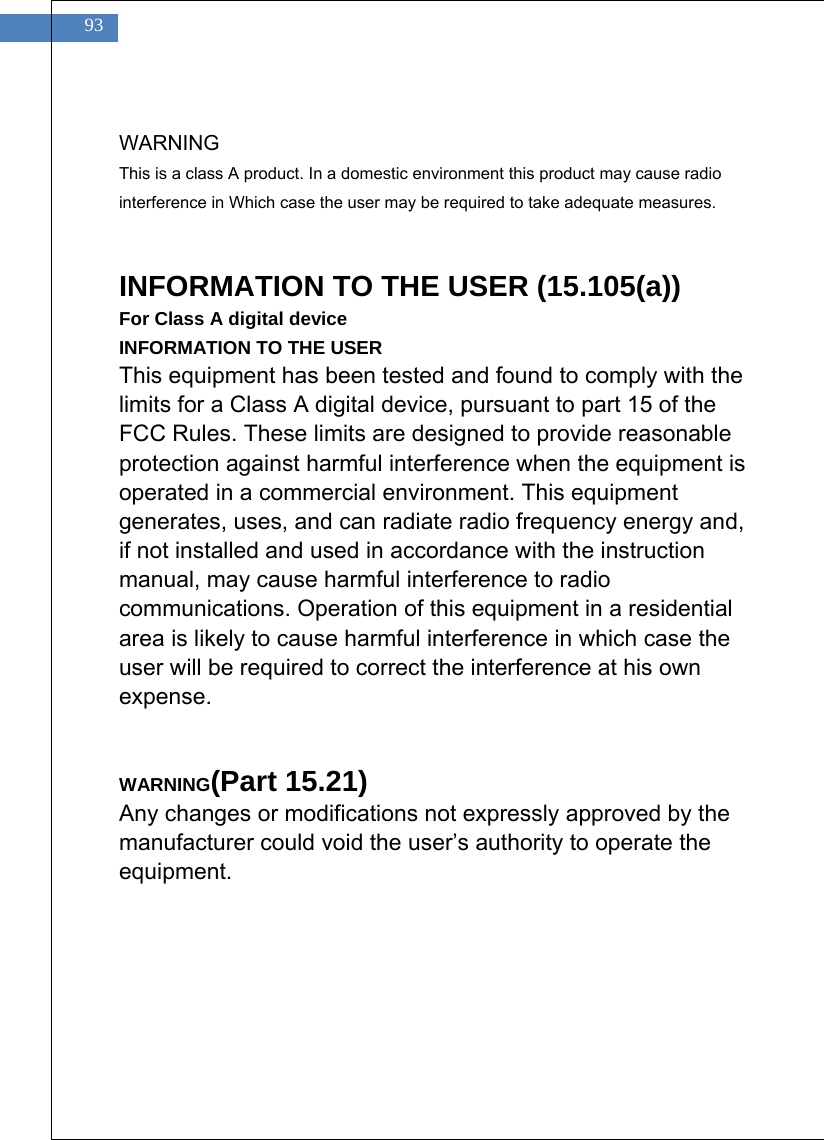    93  WARNING This is a class A product. In a domestic environment this product may cause radio interference in Which case the user may be required to take adequate measures.   INFORMATION TO THE USER (15.105(a)) For Class A digital device INFORMATION TO THE USER This equipment has been tested and found to comply with the limits for a Class A digital device, pursuant to part 15 of the FCC Rules. These limits are designed to provide reasonable protection against harmful interference when the equipment is operated in a commercial environment. This equipment generates, uses, and can radiate radio frequency energy and, if not installed and used in accordance with the instruction manual, may cause harmful interference to radio communications. Operation of this equipment in a residential area is likely to cause harmful interference in which case the user will be required to correct the interference at his own expense.   WARNING(Part 15.21) Any changes or modifications not expressly approved by the manufacturer could void the user&rsquo;s authority to operate the equipment.  