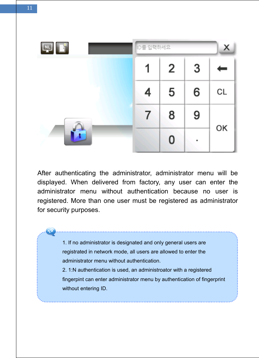    11 1. If no administrator is designated and only general users are registrated in network mode, all users are allowed to enter the administrator menu without authentication.   2. 1:N authentication is used, an administroator with a registered fingerpint can enter administrator menu by authentication of fingerprint without entering ID.                After authenticating the administrator, administrator menu will be displayed. When delivered from factory, any user can enter the administrator menu without authentication because no user is registered. More than one user must be registered as administrator for security purposes.            