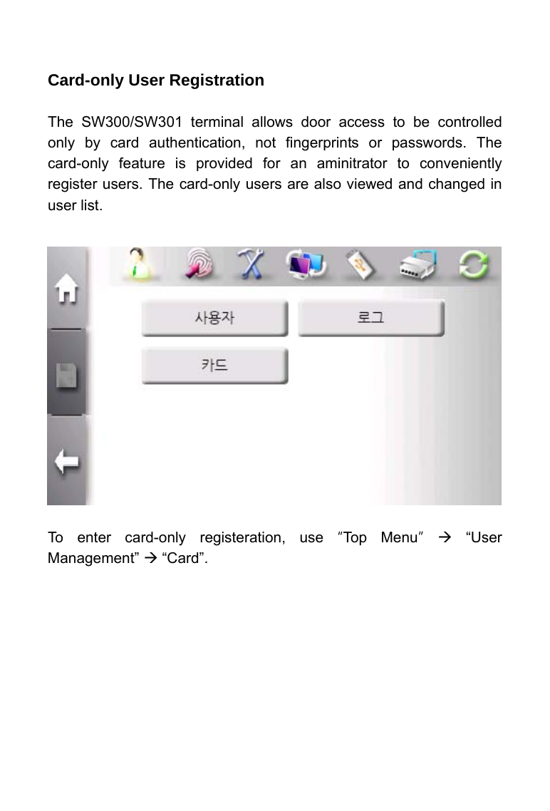     Card-only User Registration  The SW300/SW301 terminal allows door access to be controlled only by card authentication, not fingerprints or passwords. The card-only feature is provided for an aminitrator to conveniently register users. The card-only users are also viewed and changed in user list.                To enter card-only registeration, use &ldquo;Top Menu&rdquo; &AElig; &ldquo;User Management&rdquo; &AElig; &ldquo;Card&rdquo;.    