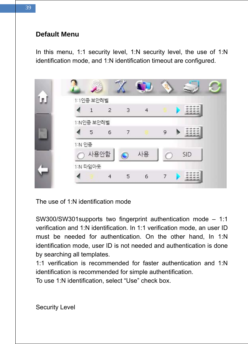    39 Default Menu  In this menu, 1:1 security level, 1:N security level, the use of 1:N identification mode, and 1:N identification timeout are configured.                  The use of 1:N identification mode  SW300/SW301supports two fingerprint authentication mode &ndash; 1:1 verification and 1:N identification. In 1:1 verification mode, an user ID must be needed for authentication. On the other hand, In 1:N identification mode, user ID is not needed and authentication is done by searching all templates. 1:1 verification is recommended for faster authentication and 1:N identification is recommended for simple authentification. To use 1:N identification, select &ldquo;Use&rdquo; check box.   Security Level  
