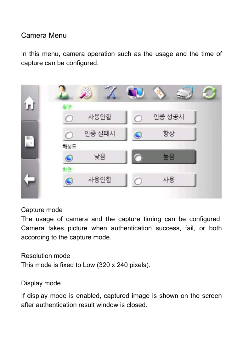     Camera Menu    In this menu, camera operation such as the usage and the time of capture can be configured.                Capture mode The usage of camera and the capture timing can be configured. Camera takes picture when authentication success, fail, or both according to the capture mode.  Resolution mode This mode is fixed to Low (320 x 240 pixels).  Display mode If display mode is enabled, captured image is shown on the screen after authentication result window is closed.   