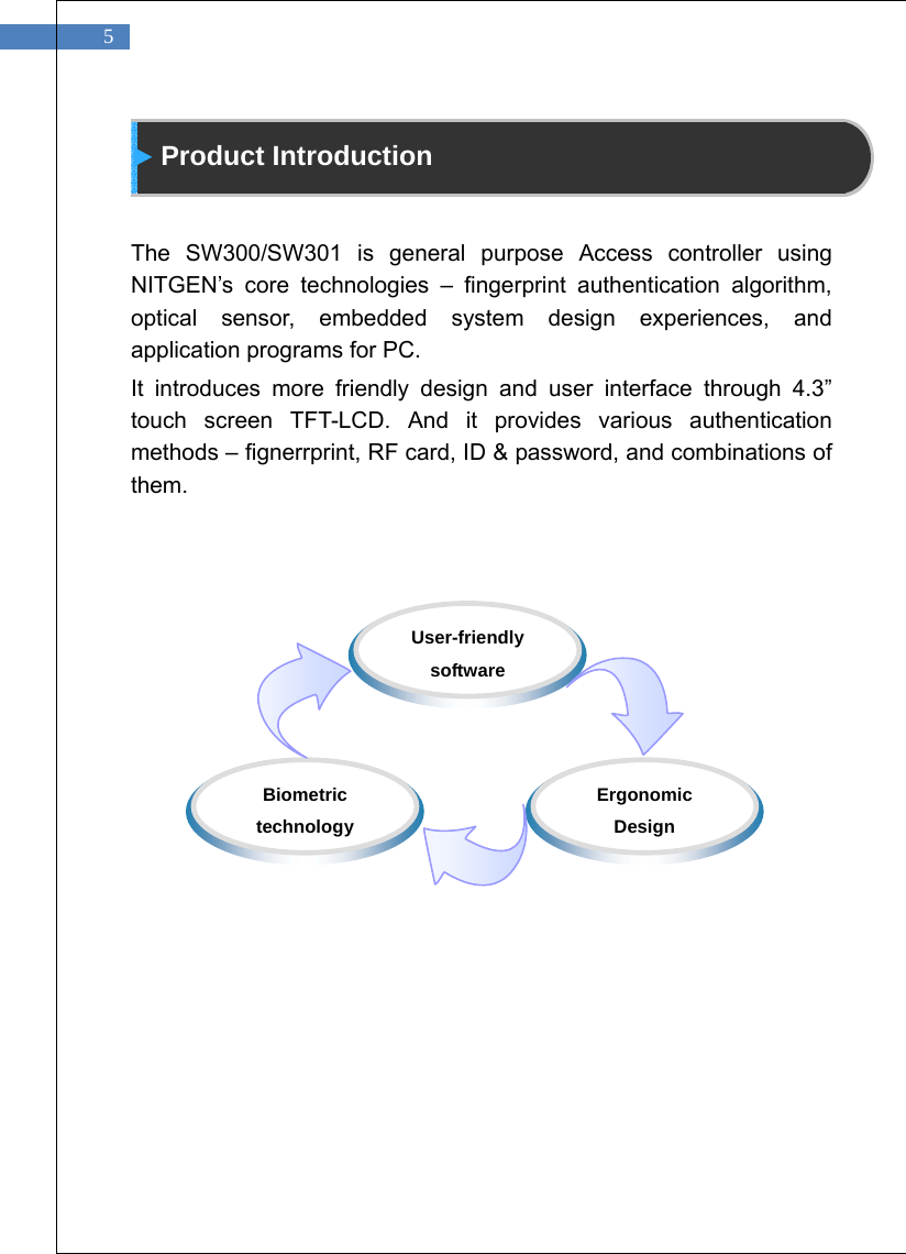   5  Product Introduction   The SW300/SW301 is general purpose Access controller using NITGEN&rsquo;s core technologies &ndash; fingerprint authentication algorithm, optical sensor, embedded system design experiences, and application programs for PC. It introduces more friendly design and user interface through 4.3&rdquo; touch screen TFT-LCD. And it provides various authentication methods &ndash; fignerrprint, RF card, ID &amp; password, and combinations of them.               Biometric technology  Ergonomic Design  User-friendly software