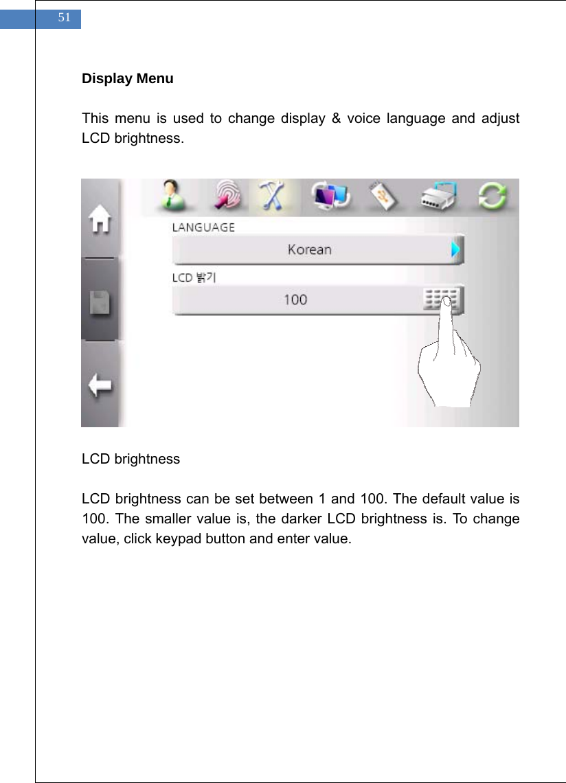    51 Display Menu  This menu is used to change display &amp; voice language and adjust LCD brightness.                LCD brightness  LCD brightness can be set between 1 and 100. The default value is 100. The smaller value is, the darker LCD brightness is. To change value, click keypad button and enter value.  