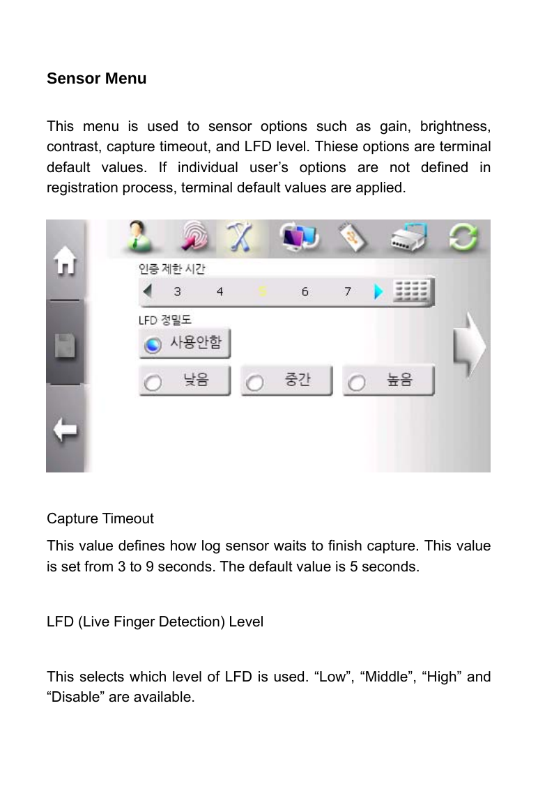     Sensor Menu  This menu is used to sensor options such as gain, brightness, contrast, capture timeout, and LFD level. Thiese options are terminal default values. If individual user&rsquo;s options are not defined in registration process, terminal default values are applied.            Capture Timeout This value defines how log sensor waits to finish capture. This value is set from 3 to 9 seconds. The default value is 5 seconds.  LFD (Live Finger Detection) Level  This selects which level of LFD is used. &ldquo;Low&rdquo;, &ldquo;Middle&rdquo;, &ldquo;High&rdquo; and &ldquo;Disable&rdquo; are available.  