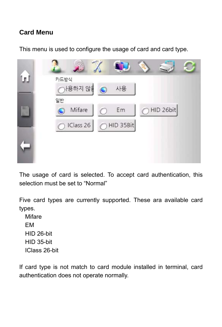     Card Menu  This menu is used to configure the usage of card and card type.               The usage of card is selected. To accept card authentication, this selection must be set to &ldquo;Normal&rdquo;  Five card types are currently supported. These ara available card types. Mifare EM HID 26-bit HID 35-bit IClass 26-bit  If card type is not match to card module installed in terminal, card authentication does not operate normally.  