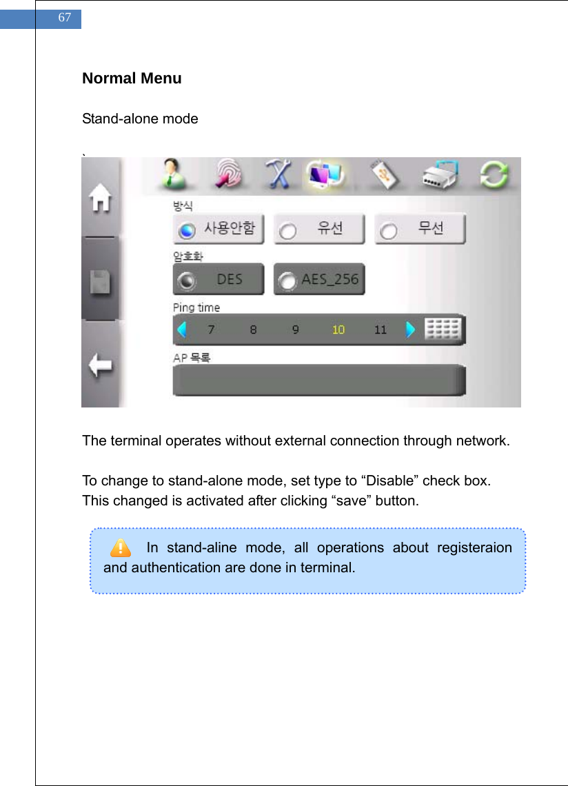    67 In stand-aline mode, all operations about registeraion and authentication are done in terminal.   Normal Menu  Stand-alone mode  `                                  The terminal operates without external connection through network.  To change to stand-alone mode, set type to &ldquo;Disable&rdquo; check box. This changed is activated after clicking &ldquo;save&rdquo; button.       