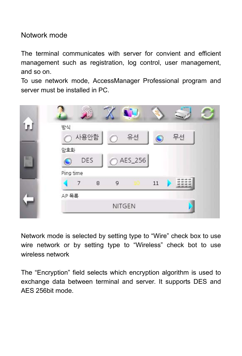     Notwork mode  The terminal communicates with server for convient and efficient management such as registration, log control, user management, and so on. To use network mode, AccessManager Professional program and server must be installed in PC.                Network mode is selected by setting type to &ldquo;Wire&rdquo; check box to use wire network or by setting type to &ldquo;Wireless&rdquo; check bot to use wireless network  The &ldquo;Encryption&rdquo; field selects which encryption algorithm is used to exchange data between terminal and server. It supports DES and AES 256bit mode.   