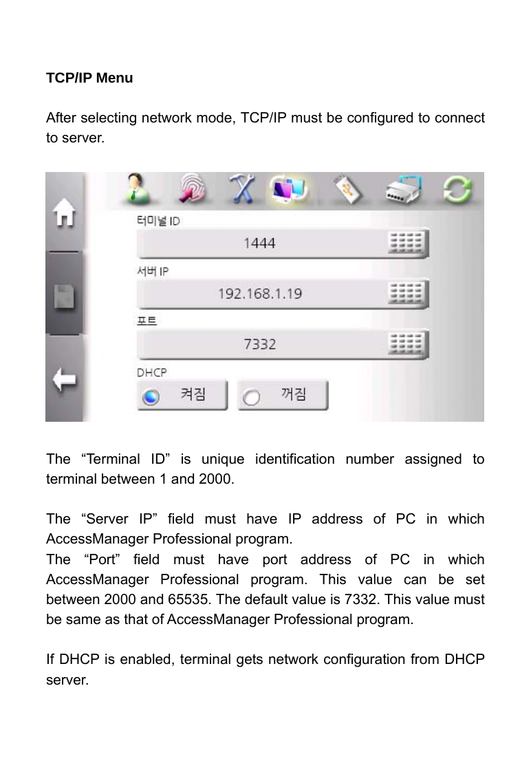     TCP/IP Menu  After selecting network mode, TCP/IP must be configured to connect to server.                The &ldquo;Terminal ID&rdquo; is unique identification number assigned to terminal between 1 and 2000.    The &ldquo;Server IP&rdquo; field must have IP address of PC in which AccessManager Professional program. The &ldquo;Port&rdquo; field must have port address of PC in which AccessManager Professional program. This value can be set between 2000 and 65535. The default value is 7332. This value must be same as that of AccessManager Professional program.  If DHCP is enabled, terminal gets network configuration from DHCP server.    