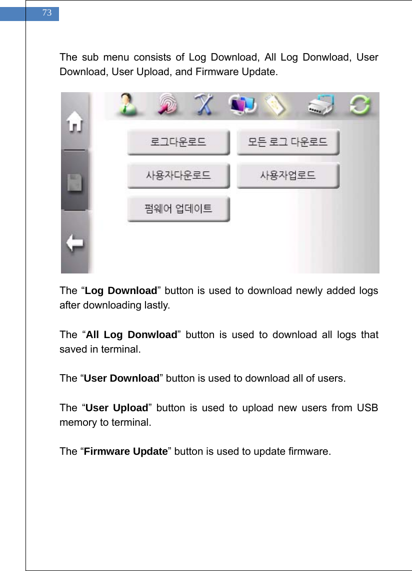    73 The sub menu consists of Log Download, All Log Donwload, User Download, User Upload, and Firmware Update.               The &ldquo;Log Download&rdquo; button is used to download newly added logs after downloading lastly.  The &ldquo;All Log Donwload&rdquo; button is used to download all logs that saved in terminal.  The &ldquo;User Download&rdquo; button is used to download all of users.  The &ldquo;User Upload&rdquo; button is used to upload new users from USB memory to terminal.  The &ldquo;Firmware Update&rdquo; button is used to update firmware.  