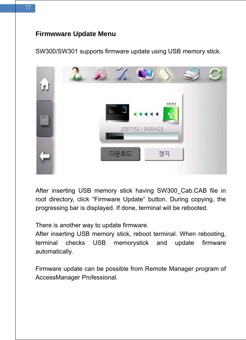   77 Firmwware Update Menu  SW300/SW301 supports firmware update using USB memory stick.                After inserting USB memory stick having SW300_Cab.CAB file in root directory, click &ldquo;Firmware Update&rdquo; button. During copying, the progressing bar is displayed. If done, terminal will be rebooted.  There is another way to update firmware. After inserting USB memory stick, reboot terminal. When rebooting, terminal checks USB memorystick and update firmware automatically.  Firmware update can be possible from Remote Manager program of AccessManager Professional.     