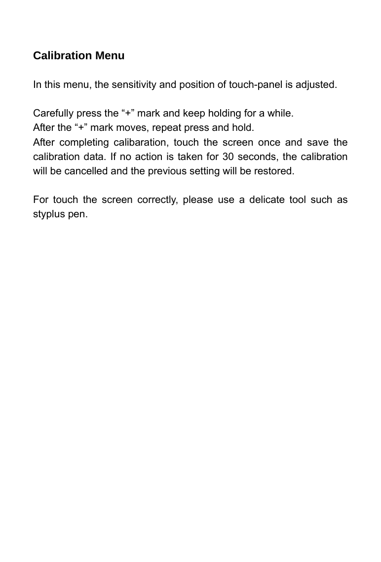     Calibration Menu  In this menu, the sensitivity and position of touch-panel is adjusted.  Carefully press the &ldquo;+&rdquo; mark and keep holding for a while. After the &ldquo;+&rdquo; mark moves, repeat press and hold. After completing calibaration, touch the screen once and save the calibration data. If no action is taken for 30 seconds, the calibration will be cancelled and the previous setting will be restored.  For touch the screen correctly, please use a delicate tool such as styplus pen.    
