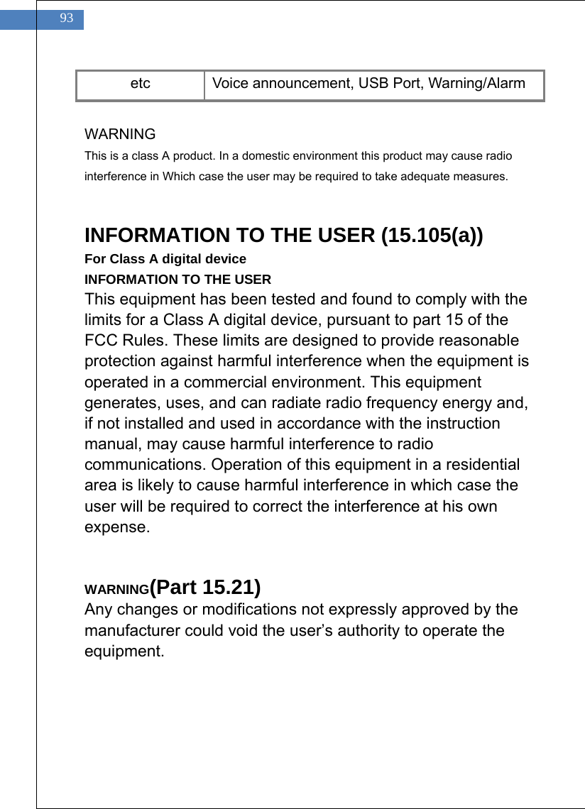    93 etc  Voice announcement, USB Port, Warning/Alarm  WARNING This is a class A product. In a domestic environment this product may cause radio interference in Which case the user may be required to take adequate measures.   INFORMATION TO THE USER (15.105(a)) For Class A digital device INFORMATION TO THE USER This equipment has been tested and found to comply with the limits for a Class A digital device, pursuant to part 15 of the FCC Rules. These limits are designed to provide reasonable protection against harmful interference when the equipment is operated in a commercial environment. This equipment generates, uses, and can radiate radio frequency energy and, if not installed and used in accordance with the instruction manual, may cause harmful interference to radio communications. Operation of this equipment in a residential area is likely to cause harmful interference in which case the user will be required to correct the interference at his own expense.   WARNING(Part 15.21) Any changes or modifications not expressly approved by the manufacturer could void the user&rsquo;s authority to operate the equipment.  