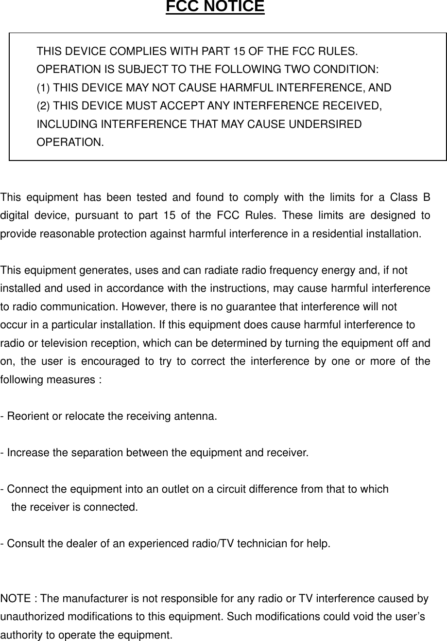 FCC NOTICE  THIS DEVICE COMPLIES WITH PART 15 OF THE FCC RULES. OPERATION IS SUBJECT TO THE FOLLOWING TWO CONDITION: (1) THIS DEVICE MAY NOT CAUSE HARMFUL INTERFERENCE, AND (2) THIS DEVICE MUST ACCEPT ANY INTERFERENCE RECEIVED,   INCLUDING INTERFERENCE THAT MAY CAUSE UNDERSIRED   OPERATION.    This equipment has been tested and found to comply with the limits for a Class B digital device, pursuant to part 15 of the FCC Rules. These limits are designed to provide reasonable protection against harmful interference in a residential installation.    This equipment generates, uses and can radiate radio frequency energy and, if not   installed and used in accordance with the instructions, may cause harmful interference to radio communication. However, there is no guarantee that interference will not   occur in a particular installation. If this equipment does cause harmful interference to   radio or television reception, which can be determined by turning the equipment off and on, the user is encouraged to try to correct the interference by one or more of the following measures :    - Reorient or relocate the receiving antenna.    - Increase the separation between the equipment and receiver.    - Connect the equipment into an outlet on a circuit difference from that to which       the receiver is connected.    - Consult the dealer of an experienced radio/TV technician for help.     NOTE : The manufacturer is not responsible for any radio or TV interference caused by   unauthorized modifications to this equipment. Such modifications could void the user’s   authority to operate the equipment.   