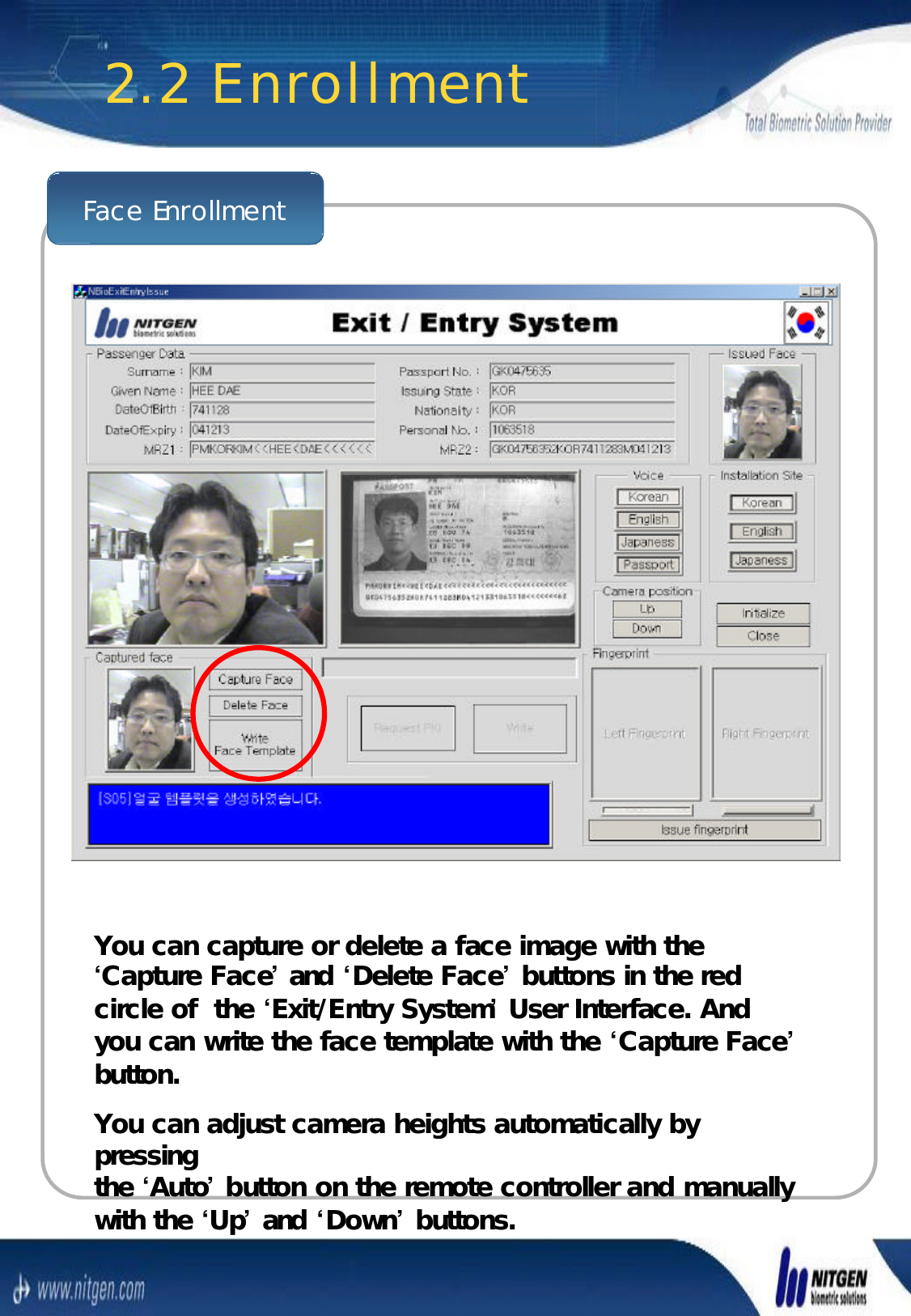 Face EnrollmentYou can capture or delete a face image with the You can capture or delete a face image with the ‘‘Capture FaceCapture Face’’and and ‘‘Delete FaceDelete Face’’buttons in the red buttons in the red circle of  the circle of  the ‘‘Exit/Entry SystemExit/Entry System’’User Interface. And User Interface. And you can write the face template with the you can write the face template with the ‘‘Capture FaceCapture Face’’button.button.You can adjust camera heights automatically by You can adjust camera heights automatically by pressing pressing the the ‘‘AutoAuto’’button on the remote controller and manually button on the remote controller and manually with the with the ‘‘UpUp’’and and ‘‘DownDown’’buttons.buttons.2.2 Enrollment