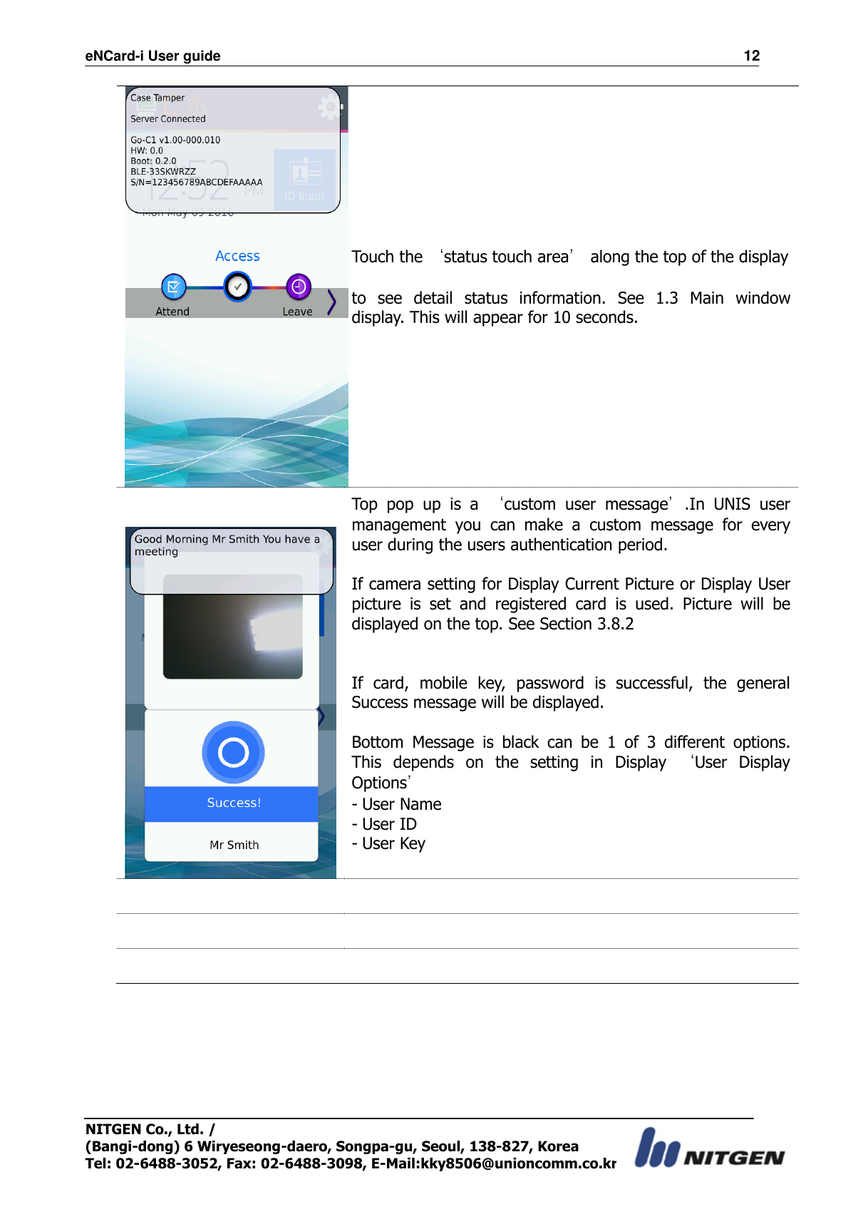 eNCard-i User guide                                                                          12 NITGEN Co., Ltd. /   (Bangi-dong) 6 Wiryeseong-daero, Songpa-gu, Seoul, 138-827, Korea Tel: 02-6488-3052, Fax: 02-6488-3098, E-Mail:kky8506@unioncomm.co.kr  Touch the ‘status touch area’ along the top of the display    to  see  detail  status  information.  See  1.3  Main  window display. This will appear for 10 seconds.    Top  pop  up  is  a  ‘custom  user  message’.In  UNIS  user management  you  can  make  a  custom  message  for  every user during the users authentication period.  If camera setting for Display Current Picture or Display User picture  is  set  and  registered  card  is  used.  Picture  will  be displayed on the top. See Section 3.8.2   If  card,  mobile  key,  password  is  successful,  the  general Success message will be displayed.  Bottom  Message  is  black  can  be  1  of  3  different  options. This  depends  on  the  setting  in  Display  ‘User  Display Options’ - User Name - User ID - User Key        