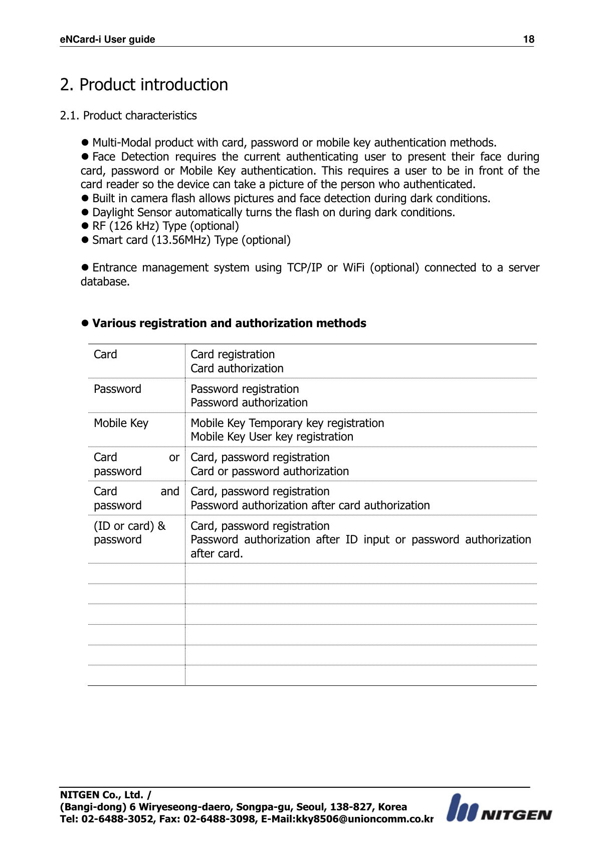 eNCard-i User guide                                                                          18 NITGEN Co., Ltd. /   (Bangi-dong) 6 Wiryeseong-daero, Songpa-gu, Seoul, 138-827, Korea Tel: 02-6488-3052, Fax: 02-6488-3098, E-Mail:kky8506@unioncomm.co.kr  2. Product introduction  2.1. Product characteristics   Multi-Modal product with card, password or mobile key authentication methods.  Face  Detection  requires  the  current  authenticating  user  to  present  their  face  during card,  password  or  Mobile  Key  authentication.  This  requires  a  user  to  be  in  front  of  the card reader so the device can take a picture of the person who authenticated.  Built in camera flash allows pictures and face detection during dark conditions.  Daylight Sensor automatically turns the flash on during dark conditions.  RF (126 kHz) Type (optional)  Smart card (13.56MHz) Type (optional)   Entrance  management  system  using  TCP/IP  or  WiFi  (optional)  connected  to  a  server database.    Various registration and authorization methods  Card Card registration Card authorization Password Password registration Password authorization Mobile Key Mobile Key Temporary key registration Mobile Key User key registration Card  or password Card, password registration Card or password authorization Card  and password Card, password registration Password authorization after card authorization   (ID or card) &amp; password Card, password registration Password  authorization  after  ID  input  or  password  authorization after card.              