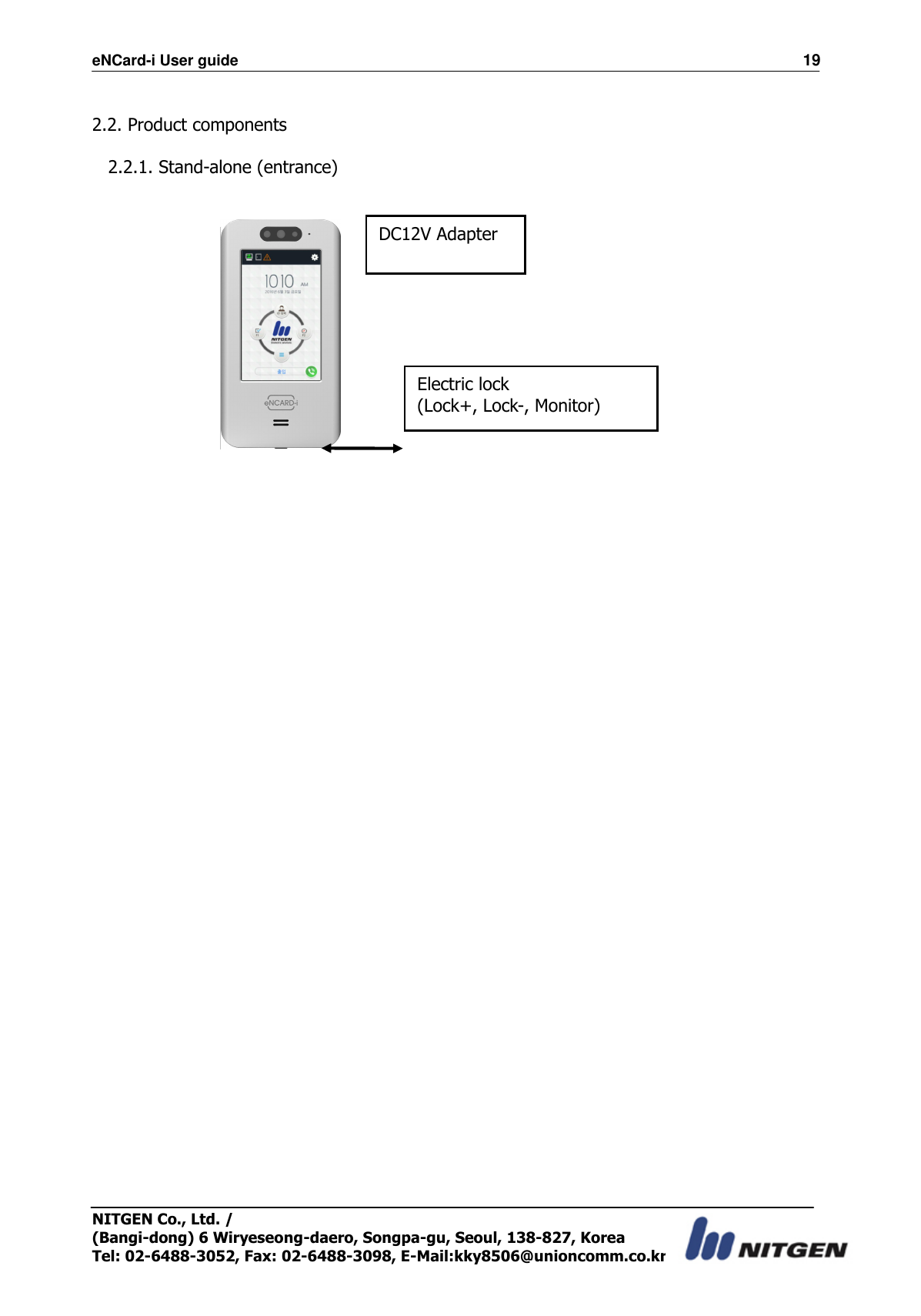 eNCard-i User guide                                                                          19 NITGEN Co., Ltd. /   (Bangi-dong) 6 Wiryeseong-daero, Songpa-gu, Seoul, 138-827, Korea Tel: 02-6488-3052, Fax: 02-6488-3098, E-Mail:kky8506@unioncomm.co.kr  2.2. Product components  2.2.1. Stand-alone (entrance)                   DC12V Adapter Electric lock (Lock+, Lock-, Monitor) 