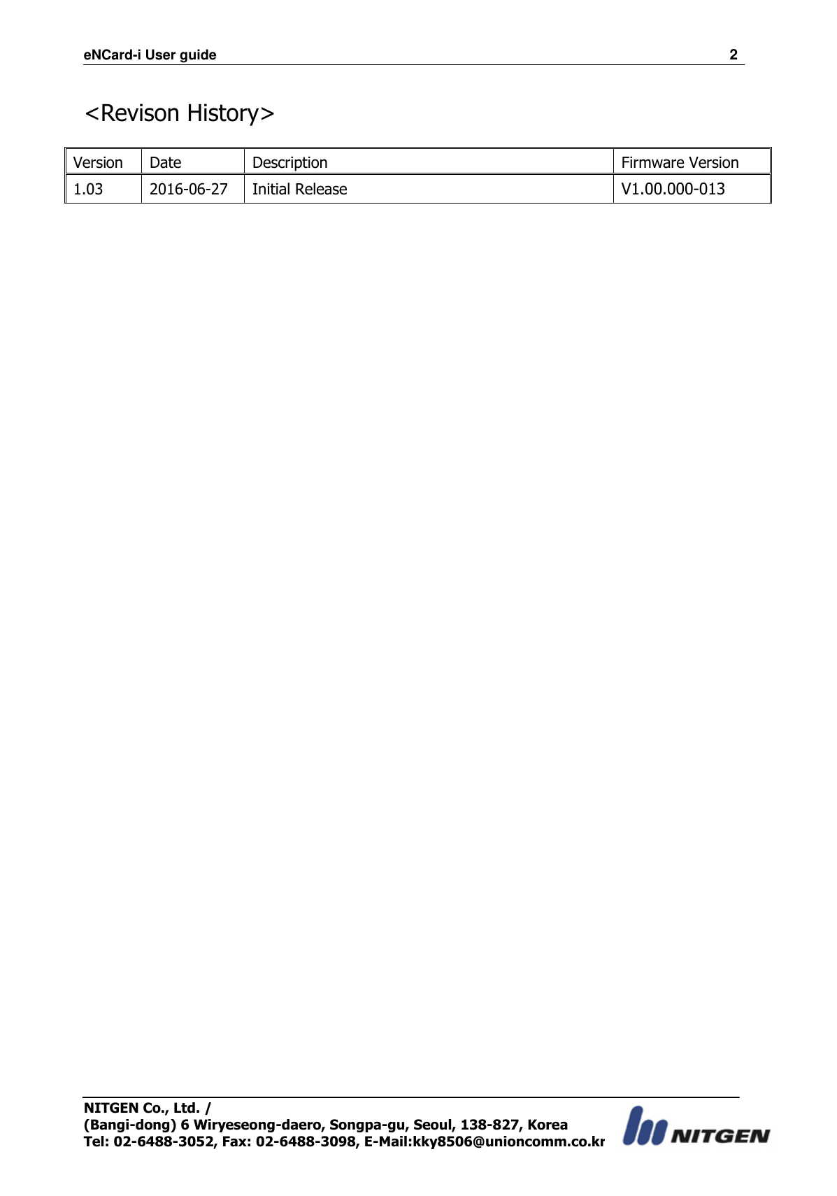 eNCard-i User guide                                                                          2 NITGEN Co., Ltd. /   (Bangi-dong) 6 Wiryeseong-daero, Songpa-gu, Seoul, 138-827, Korea Tel: 02-6488-3052, Fax: 02-6488-3098, E-Mail:kky8506@unioncomm.co.kr  &lt;Revison History&gt;    Version Date Description Firmware Version 1.03 2016-06-27 Initial Release V1.00.000-013  