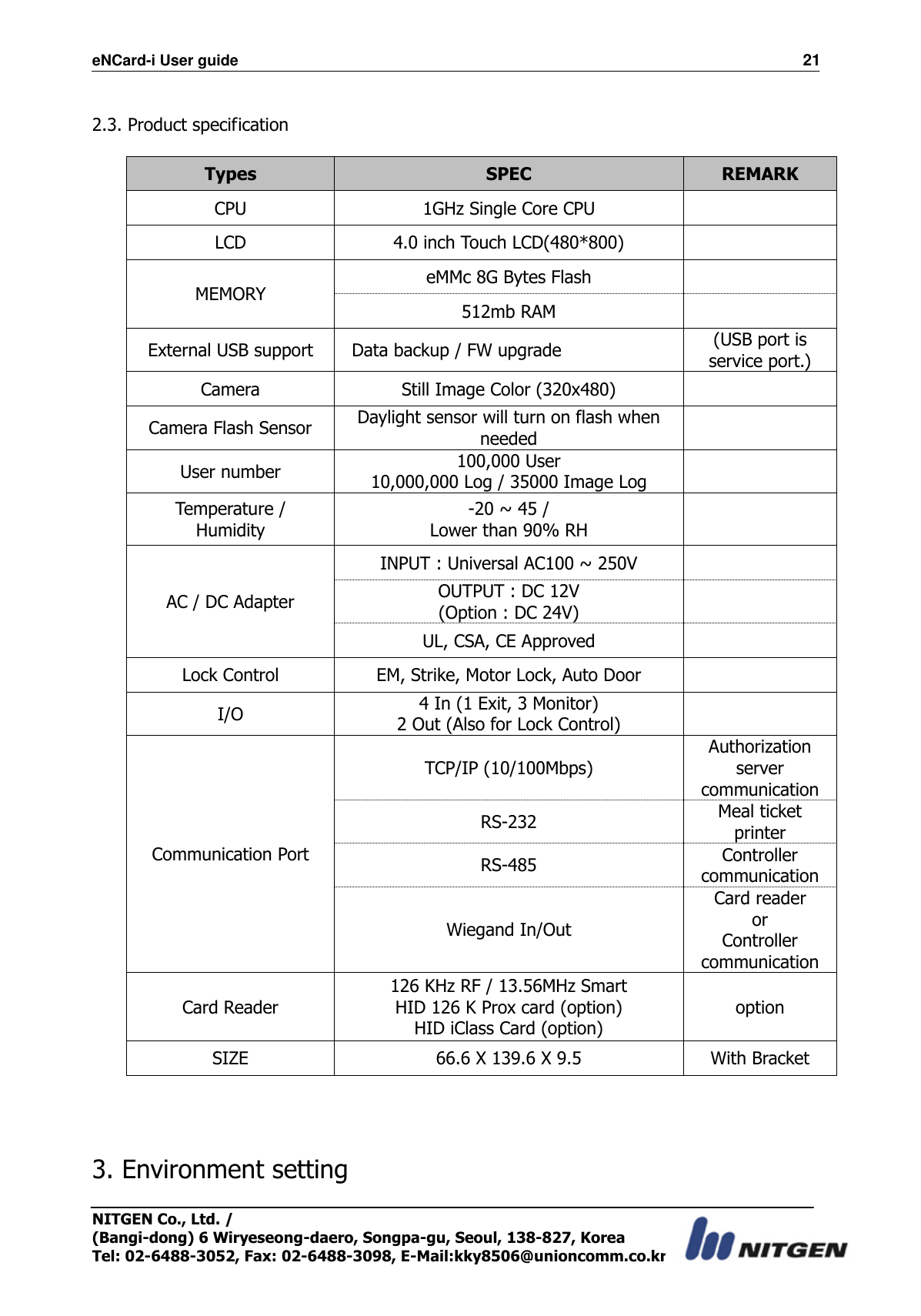 eNCard-i User guide                                                                          21 NITGEN Co., Ltd. /   (Bangi-dong) 6 Wiryeseong-daero, Songpa-gu, Seoul, 138-827, Korea Tel: 02-6488-3052, Fax: 02-6488-3098, E-Mail:kky8506@unioncomm.co.kr  2.3. Product specification  Types SPEC REMARK CPU 1GHz Single Core CPU  LCD 4.0 inch Touch LCD(480*800)  MEMORY eMMc 8G Bytes Flash  512mb RAM  External USB support   Data backup / FW upgrade (USB port is service port.) Camera   Still Image Color (320x480)  Camera Flash Sensor Daylight sensor will turn on flash when needed  User number 100,000 User     10,000,000 Log / 35000 Image Log  Temperature / Humidity -20 ~ 45 / Lower than 90% RH  AC / DC Adapter INPUT : Universal AC100 ~ 250V  OUTPUT : DC 12V (Option : DC 24V)  UL, CSA, CE Approved  Lock Control EM, Strike, Motor Lock, Auto Door  I/O 4 In (1 Exit, 3 Monitor) 2 Out (Also for Lock Control)  Communication Port TCP/IP (10/100Mbps) Authorization server communication RS-232 Meal ticket printer RS-485 Controller communication Wiegand In/Out Card reader or Controller communication Card Reader 126 KHz RF / 13.56MHz Smart   HID 126 K Prox card (option) HID iClass Card (option) option SIZE 66.6 X 139.6 X 9.5 With Bracket     3. Environment setting  