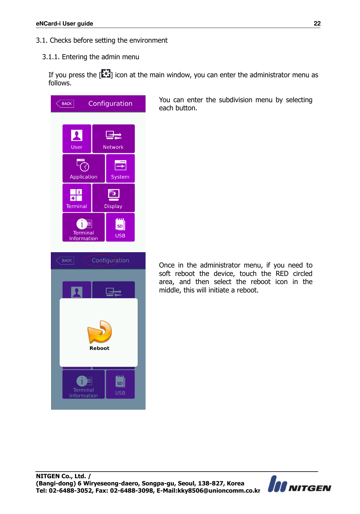 eNCard-i User guide                                                                          22 NITGEN Co., Ltd. /   (Bangi-dong) 6 Wiryeseong-daero, Songpa-gu, Seoul, 138-827, Korea Tel: 02-6488-3052, Fax: 02-6488-3098, E-Mail:kky8506@unioncomm.co.kr 3.1. Checks before setting the environment  3.1.1. Entering the admin menu  If you press the [ ] icon at the main window, you can enter the administrator menu as follows.   You  can  enter  the  subdivision  menu  by  selecting each button.                  Once  in  the  administrator  menu,  if  you  need  to soft  reboot  the  device,  touch  the  RED  circled area,  and  then  select  the  reboot  icon  in  the middle, this will initiate a reboot.  