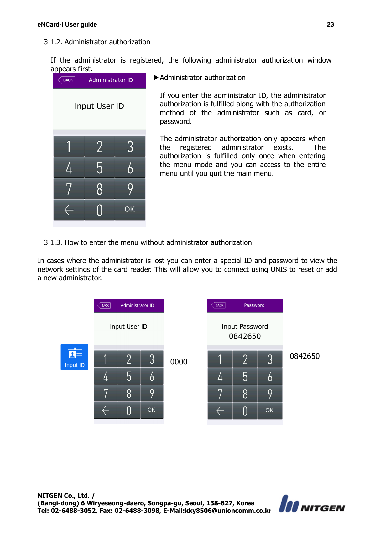 eNCard-i User guide                                                                          23 NITGEN Co., Ltd. /   (Bangi-dong) 6 Wiryeseong-daero, Songpa-gu, Seoul, 138-827, Korea Tel: 02-6488-3052, Fax: 02-6488-3098, E-Mail:kky8506@unioncomm.co.kr 3.1.2. Administrator authorization  If  the  administrator  is  registered,  the  following  administrator  authorization  window appears first.  ▶Administrator authorization  If you enter the administrator ID, the administrator authorization is fulfilled along with the authorization method  of  the  administrator  such  as  card,  or password.  The administrator authorization only  appears when the  registered  administrator  exists.    The authorization  is  fulfilled  only  once  when  entering the  menu  mode  and  you  can  access  to  the  entire menu until you quit the main menu.        3.1.3. How to enter the menu without administrator authorization  In cases where the administrator is lost you can enter a special ID and password to view the network settings of the card reader. This will allow you to connect using UNIS to reset or add a new administrator.    0000                         0842650 